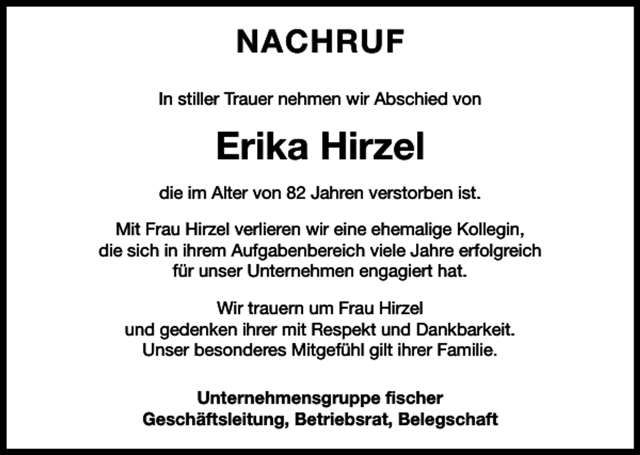 <p>NACHRUF<br />In stiller Trauer nehmen wir Abschied von</p><p>Erika Hirzel<br />die im Alter von 82 Jahren verstorben ist.<br />Mit Frau Hirzel verlieren wir eine ehemalige Kollegin,<br />die sich in ihrem Aufgabenbereich viele Jahre erfolgreich<br />für unser Unternehmen engagiert hat.<br />Wir trauern um Frau Hirzel<br />und gedenken ihrer mit Respekt und Dankbarkeit.<br />Unser besonderes Mitgefühl gilt ihrer Familie.<br />Unternehmensgruppe fischer<br />Geschäftsleitung, Betriebsrat, Belegschaft</p>