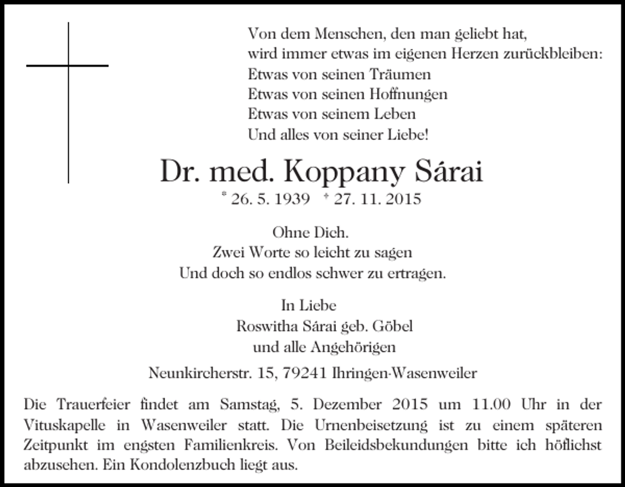<p>Von dem Menschen, den man geliebt hat,<br />wird immer etwas im eigenen Herzen zurückbleiben:<br />Etwas von seinen Träumen<br />Etwas von seinen Hoffnungen<br />Etwas von seinem Leben<br />Und alles von seiner Liebe!</p><p>Dr. med. Koppany Sárai<br />* 26. 5. 1939 † 27. 11. 2015</p><p>Ohne Dich.<br />Zwei Worte so leicht zu sagen<br />Und doch so endlos schwer zu ertragen.<br />In Liebe<br />Roswitha Sárai geb. Göbel<br />und alle Angehörigen<br />Neunkircherstr. 15, 79241 Ihringen-Wasenweiler<br />Die Trauerfeier findet am Samstag, 5. Dezember 2015 um 11.00 Uhr in der<br />Vituskapelle in Wasenweiler statt. Die Urnenbeisetzung ist zu einem späteren<br />Zeitpunkt im engsten Familienkreis. Von Beileidsbekundungen bitte ich höflichst<br />abzusehen. Ein Kondolenzbuch liegt aus.</p>