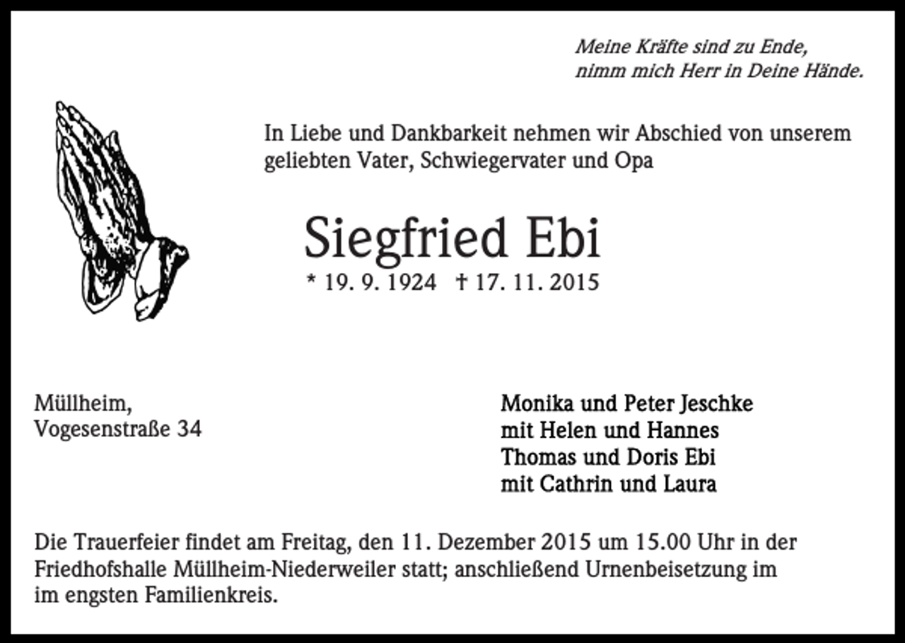 <p>Meine Kräfte sind zu Ende,<br />nimm mich Herr in Deine Hände.</p><p>In Liebe und Dankbarkeit nehmen wir Abschied von unserem<br />geliebten Vater, Schwiegervater und Opa</p><p>Siegfried Ebi<br />* 19. 9. 1924 † 17. 11. 2015</p><p>Müllheim,<br />Vogesenstraße 34</p><p>Die Trauerfeier findet am Freitag, den 11. Dezember 2015 um 15.00 Uhr in der<br />Friedhofshalle Müllheim-Niederweiler statt; anschließend Urnenbeisetzung im<br />im engsten Familienkreis.</p>