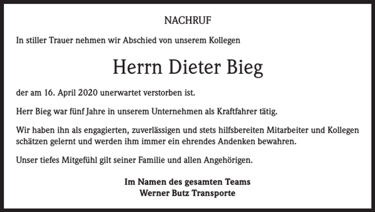<p>NACHRUF<br />In stiller Trauer nehmen wir Abschied von unserem Kollegen</p><p>Herrn Dieter Bieg<br />der am 16. April 2020 unerwartet verstorben ist.<br />Herr Bieg war fünf Jahre in unserem Unternehmen als Kraftfahrer tätig.<br />Wir haben ihn als engagierten, zuverlässigen und stets hilfsbereiten Mitarbeiter und Kollegen<br />schätzen gelernt und werden ihm immer ein ehrendes Andenken bewahren.<br />Unser tiefes Mitgefühl gilt seiner Familie und allen Angehörigen.<br />Im Namen des gesamten Teams<br />Werner Butz Transporte</p>