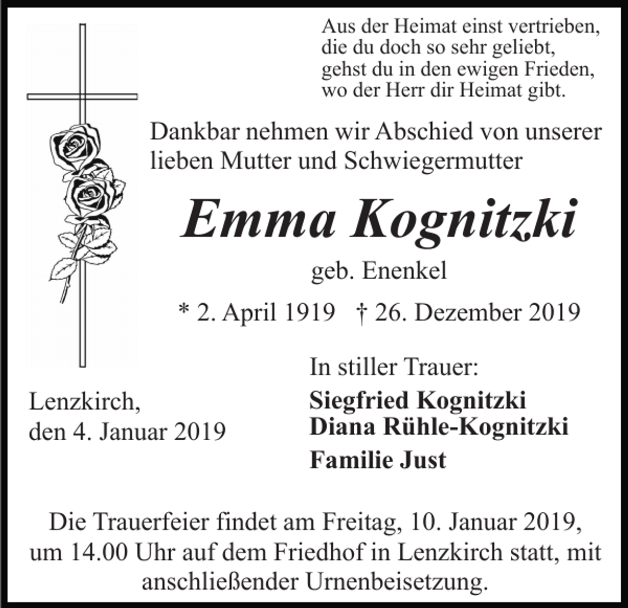 <p>Aus der Heimat einst vertrieben,<br />die du doch so sehr geliebt,<br />gehst du in den ewigen Frieden,<br />wo der Herr dir Heimat gibt.</p><p>Dankbar nehmen wir Abschied von unserer<br />lieben Mutter und Schwiegermutter</p><p>Emma Kognitzki<br />geb. Enenkel<br />* 2. April 1919 † 26. Dezember 2019<br />Lenzkirch,<br />den 4. Januar 2019</p><p>In stiller Trauer:<br />Siegfried Kognitzki<br />Diana Rühle-Kognitzki<br />Familie Just</p><p>Die Trauerfeier findet am Freitag, 10. Januar 2019,<br />um 14.00 Uhr auf dem Friedhof in Lenzkirch statt, mit<br />anschließender Urnenbeisetzung.</p>