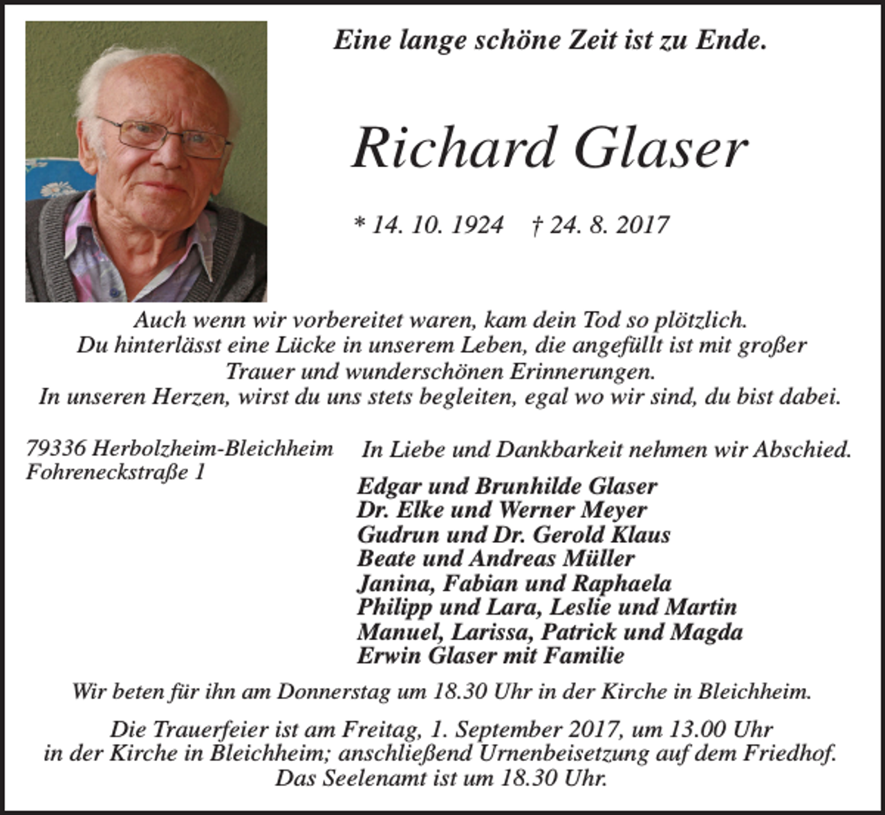 <p>Eine lange schöne Zeit ist zu Ende.</p><p>Richard Glaser<br />* 14. 10. 1924</p><p>† 24. 8. 2017</p><p>Auch wenn wir vorbereitet waren, kam dein Tod so plötzlich.<br />Du hinterlässt eine Lücke in unserem Leben, die angefüllt ist mit großer<br />Trauer und wunderschönen Erinnerungen.<br />In unseren Herzen, wirst du uns stets begleiten, egal wo wir sind, du bist dabei.<br />79336 Herbolzheim-Bleichheim<br />Fohreneckstraße 1</p><p>In Liebe und Dankbarkeit nehmen wir Abschied.</p><p>Edgar und Brunhilde Glaser<br />Dr. Elke und Werner Meyer<br />Gudrun und Dr. Gerold Klaus<br />Beate und Andreas Müller<br />Janina, Fabian und Raphaela<br />Philipp und Lara, Leslie und Martin<br />Manuel, Larissa, Patrick und Magda<br />Erwin Glaser mit Familie<br />Wir beten für ihn am Donnerstag um 18.30 Uhr in der Kirche in Bleichheim.</p><p>Die Trauerfeier ist am Freitag, 1. September 2017, um 13.00 Uhr<br />in der Kirche in Bleichheim; anschließend Urnenbeisetzung auf dem Friedhof.<br />Das Seelenamt ist um 18.30 Uhr.</p>