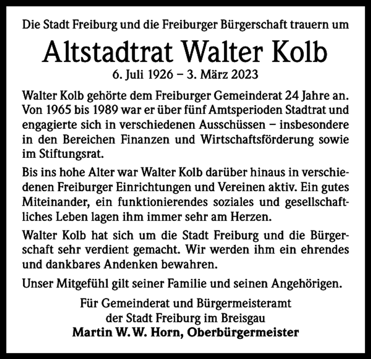 <p>Die Stadt Freiburg und die Freiburger Bürgerschaft trauern um</p><p>Altstadtrat Walter Kolb<br />6. Juli 1926 – 3. März 2023</p><p>Walter Kolb gehörte dem Freiburger Gemeinderat 24 Jahre an.<br />Von 1965 bis 1989 war er über fünf Amtsperioden Stadtrat und<br />engagierte sich in verschiedenen Ausschüssen – insbesondere<br />in den Bereichen Finanzen und Wirtschaftsförderung sowie<br />im Stiftungsrat.<br />Bis ins hohe Alter war Walter Kolb darüber hinaus in verschie­<br />denen Freiburger Einrichtungen und Vereinen aktiv. Ein gutes<br />Miteinander, ein funktionierendes soziales und gesellschaft­<br />liches Leben lagen ihm immer sehr am Herzen.<br />Walter Kolb hat sich um die Stadt Freiburg und die Bürger­<br />schaft sehr verdient gemacht. Wir werden ihm ein ehrendes<br />und dankbares Andenken bewahren.<br />Unser Mitgefühl gilt seiner Familie und seinen Angehörigen.<br />Für Gemeinderat und Bürgermeisteramt<br />der Stadt Freiburg im Breisgau<br />Martin W. W. Horn, Oberbürgermeister</p>