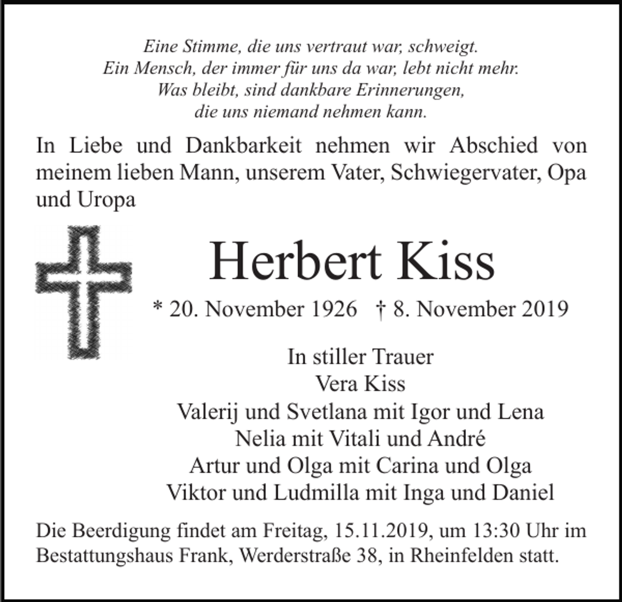 <p>Eine Stimme, die uns vertraut war, schweigt.<br />Ein Mensch, der immer für uns da war, lebt nicht mehr.<br />Was bleibt, sind dankbare Erinnerungen,<br />die uns niemand nehmen kann.</p><p>In Liebe und Dankbarkeit nehmen wir Abschied von<br />meinem lieben Mann, unserem Vater, Schwiegervater, Opa<br />und Uropa</p><p>Herbert Kiss<br />* 20. November 1926 † 8. November 2019<br />In stiller Trauer<br />Vera Kiss<br />Valerij und Svetlana mit Igor und Lena<br />Nelia mit Vitali und André<br />Artur und Olga mit Carina und Olga<br />Viktor und Ludmilla mit Inga und Daniel<br />Die Beerdigung findet am Freitag, 15.11.2019, um 13:30 Uhr im<br />Bestattungshaus Frank, Werderstraße 38, in Rheinfelden statt.</p>
