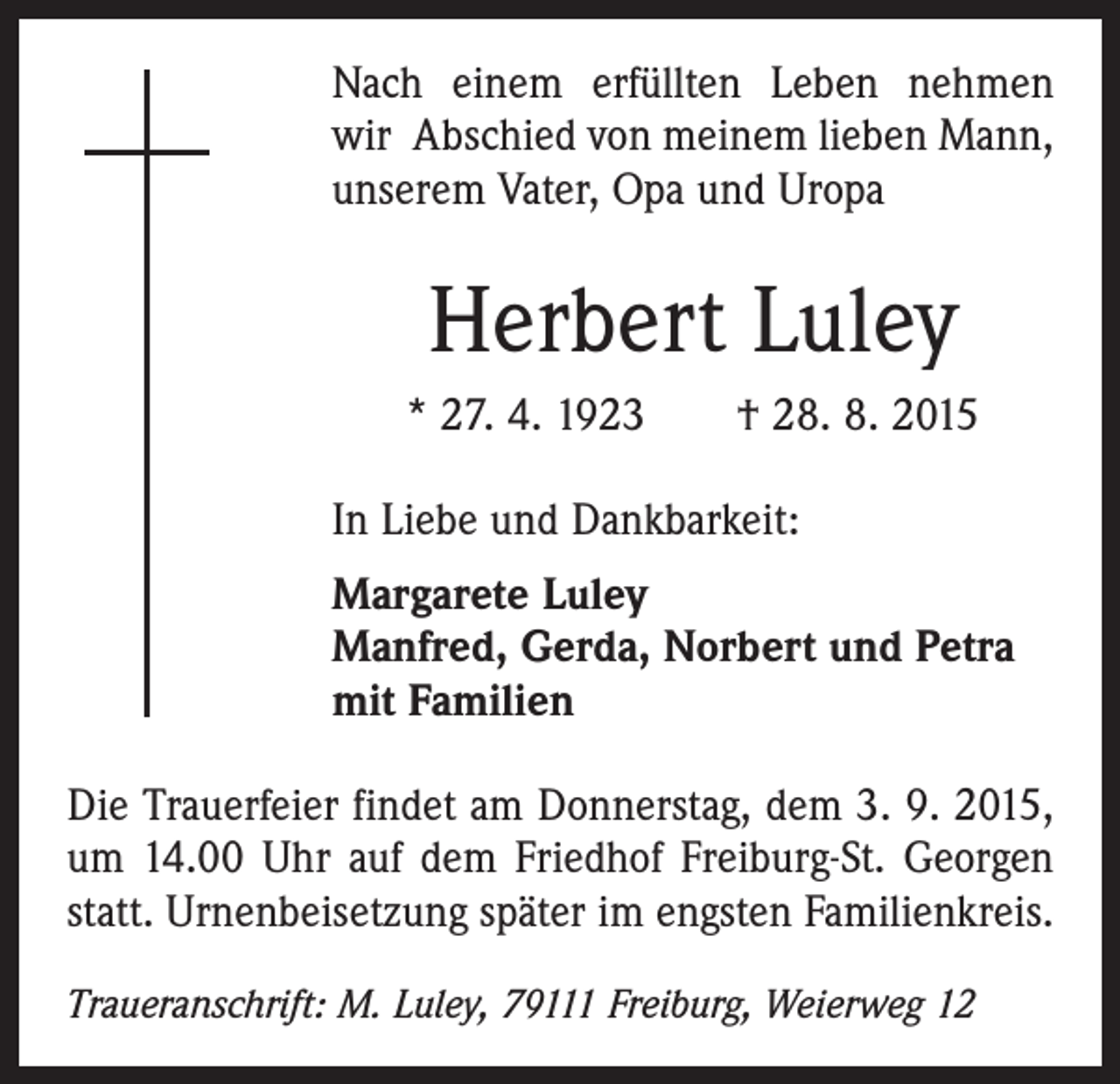 <p>Nach einem erfüllten Leben nehmen<br />wir Abschied von meinem lieben Mann,<br />unserem Vater, Opa und Uropa</p><p>Herbert Luley<br />* 27. 4. 1923 † 28. 8. 2015<br />In Liebe und Dankbarkeit:<br />argarete Luley<br />M<br />Manfred, Gerda, Norbert und Petra<br />mit Familien<br />Die Trauerfeier findet am Donnerstag, dem 3. 9. 2015,<br />um 14.00 Uhr auf dem Friedhof Freiburg-St. Georgen<br />statt. Urnenbeisetzung später im engsten Familienkreis.<br />Traueranschrift: M. Luley, 79111 Freiburg, Weierweg 12</p>
