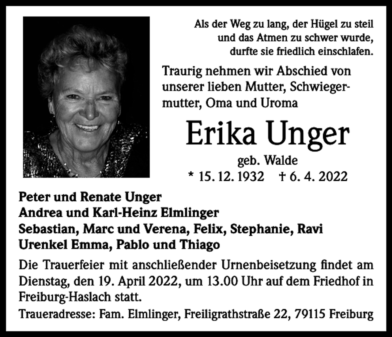 <p>Als der Weg zu lang, der Hügel zu steil<br />und das Atmen zu schwer wurde,<br />durfte sie friedlich einschlafen.</p><p>Traurig nehmen wir Abschied von<br />unserer lieben Mutter, Schwiegermutter, Oma und Uroma</p><p>Erika Unger<br />geb. Walde<br />* 15. 12. 1932 † 6. 4. 2022</p><p>Peter und Renate Unger<br />Andrea und Karl-Heinz Elmlinger<br />Sebastian, Marc und Verena, Felix, Stephanie, Ravi<br />Urenkel Emma, Pablo und Thiago<br />Die Trauerfeier mit anschließender Urnenbeisetzung findet am<br />Dienstag, den 19. April 2022, um 13.00 Uhr auf dem Friedhof in<br />Freiburg-Haslach statt.<br />Traueradresse: Fam. Elmlinger, Freiligrathstraße 22, 79115 Freiburg</p>