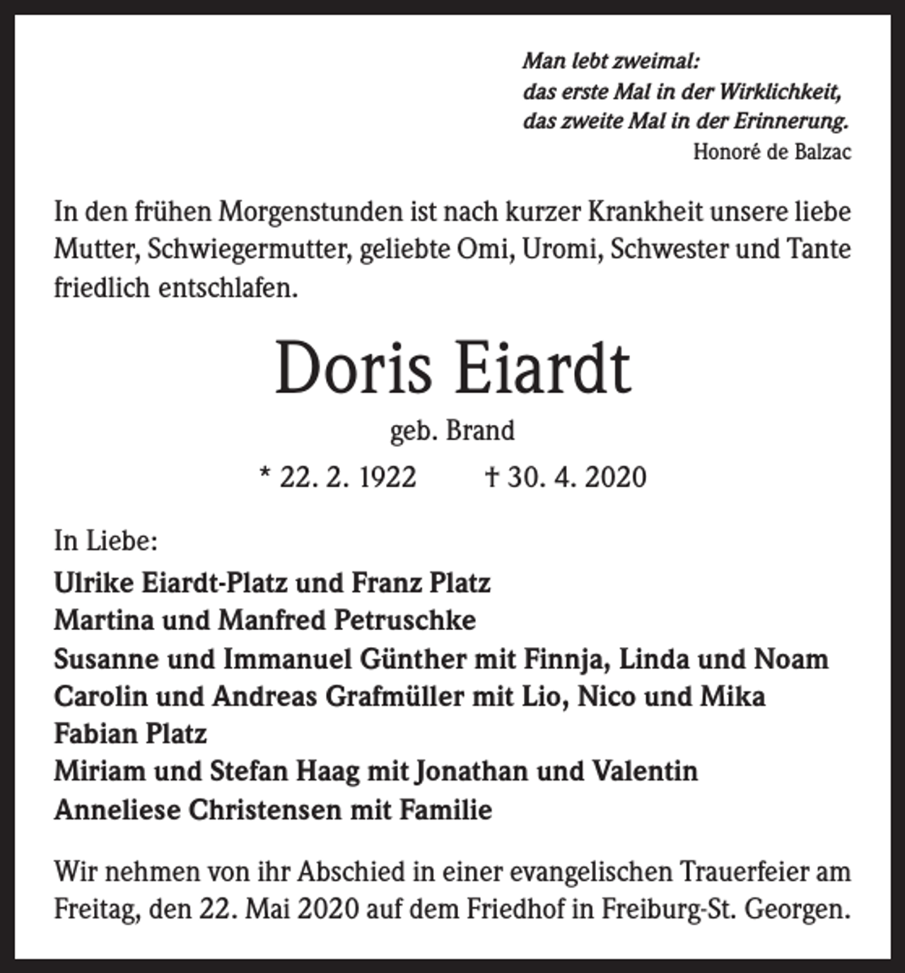<p>Man lebt zweimal:<br />das erste Mal in der Wirklichkeit,<br />das zweite Mal in der Erinnerung.<br />Honoré de Balzac</p><p>In den frühen Morgenstunden ist nach kurzer Krankheit unsere liebe<br />Mutter, Schwiegermutter, geliebte Omi, Uromi, Schwester und Tante<br />friedlich entschlafen.</p><p>Doris Eiardt<br />geb. Brand<br />* 22. 2. 1922</p><p>† 30. 4. 2020</p><p>In Liebe:<br />Ulrike Eiardt-Platz und Franz Platz<br />Martina und Manfred Petruschke<br />Susanne und Immanuel Günther mit Finnja, Linda und Noam<br />Carolin und Andreas Grafmüller mit Lio, Nico und Mika<br />Fabian Platz<br />Miriam und Stefan Haag mit Jonathan und Valentin<br />Anneliese Christensen mit Familie<br />Wir nehmen von ihr Abschied in einer evangelischen Trauerfeier am<br />Freitag, den 22. Mai 2020 auf dem Friedhof in Freiburg-St. Georgen.</p>