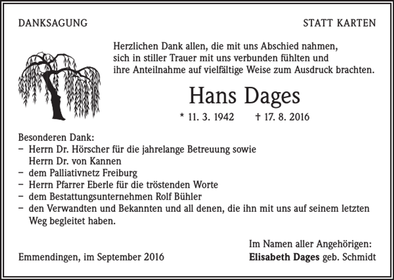 <p>DANKSAGUNG</p><p>STATT KARTEN<br />Herzlichen Dank allen, die mit uns Abschied nahmen,<br />sich in stiller Trauer mit uns verbunden fühlten und<br />ihre Anteilnahme auf vielfältige Weise zum Ausdruck brachten.</p><p>Hans Dages<br />* 11. 3. 1942 † 17. 8. 2016<br />Besonderen Dank:<br />– Herrn Dr. Hörscher für die jahrelange Betreuung sowie<br />Herrn Dr. von Kannen<br />– dem Palliativnetz Freiburg<br />– Herrn Pfarrer Eberle für die tröstenden Worte<br />– dem Bestattungsunternehmen Rolf Bühler<br />– den Verwandten und Bekannten und all denen, die ihn mit uns auf seinem letzten<br />Weg begleitet haben.</p><p>Emmendingen, im September 2016</p><p>Im Namen aller Angehörigen:<br />Elisabeth Dages geb. Schmidt</p>