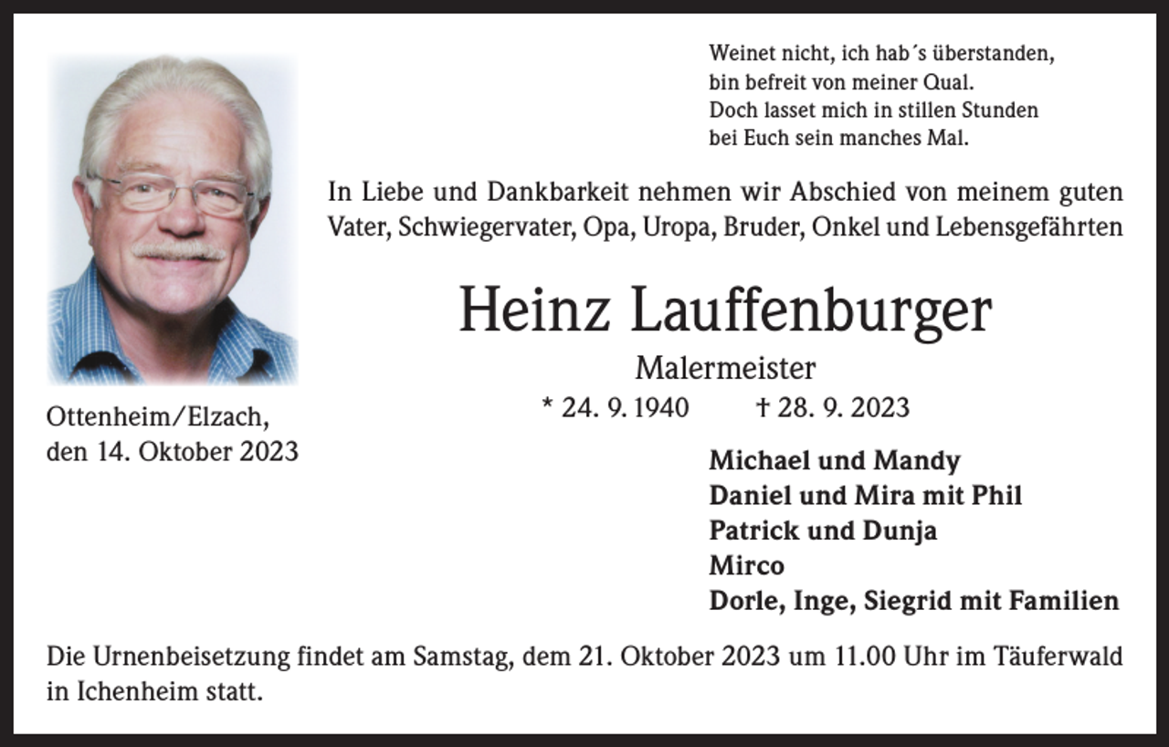 <p>Weinet nicht, ich hab´s überstanden,<br />bin befreit von meiner Qual.<br />Doch lasset mich in stillen Stunden<br />bei Euch sein manches Mal.</p><p>In Liebe und Dankbarkeit nehmen wir Abschied von meinem guten<br />Vater, Schwiegervater, Opa, Uropa, Bruder, Onkel und Lebensgefährten</p><p>Heinz Lauffenburger<br />Malermeister</p><p>Ottenheim/Elzach,<br />den 14. Oktober 2023</p><p>* 24. 9. 1940</p><p>† 28. 9. 2023<br />Michael und Mandy<br />Daniel und Mira mit Phil<br />Patrick und Dunja<br />Mirco<br />Dorle, Inge, Siegrid mit Familien</p><p>Die Urnenbeisetzung findet am Samstag, dem 21. Oktober 2023 um 11.00 Uhr im Täuferwald<br />in Ichenheim statt.</p>
