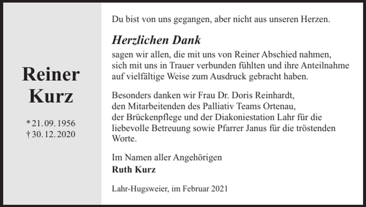 <p>Du bist von uns gegangen, aber nicht aus unseren Herzen.</p><p>Herzlichen Dank</p><p>Reiner<br />Kurz<br />* 21. 09. 1956<br />† 30. 12. 2020</p><p>sagen wir allen, die mit uns von Reiner Abschied nahmen,<br />sich mit uns in Trauer verbunden fühlten und ihre Anteilnahme<br />auf vielfältige Weise zum Ausdruck gebracht haben.<br />Besonders danken wir Frau Dr. Doris Reinhardt,<br />den Mitarbeitenden des Palliativ Teams Ortenau,<br />der Brückenpflege und der Diakoniestation Lahr für die<br />liebevolle Betreuung sowie Pfarrer Janus für die tröstenden<br />Worte.<br />Im Namen aller Angehörigen<br />Ruth Kurz<br />Lahr-Hugsweier, im Februar 2021</p>