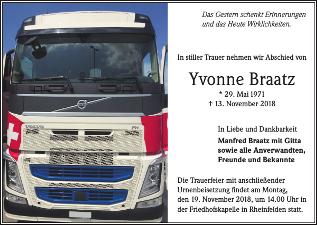 <p>Das Gestern schenkt Erinnerungen<br />und das Heute Wirklichkeiten.</p><p>In stiller Trauer nehmen wir Abschied von</p><p>Yvonne Braatz<br />* 29. Mai 1971<br />† 13. November 2018</p><p>In Liebe und Dankbarkeit<br />Manfred Braatz mit Gitta<br />sowie alle Anverwandten,<br />Freunde und Bekannte<br />Die Trauerfeier mit anschließender<br />Urnenbeisetzung findet am Montag,<br />den 19. November 2018, um 14.00 Uhr in<br />der Friedhofskapelle in Rheinfelden statt.</p>