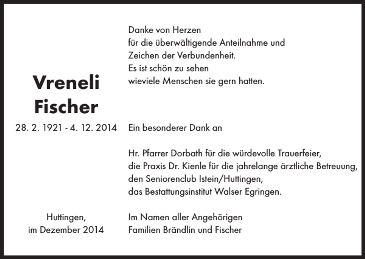 <p>Vreneli<br />Fischer<br />28. 2. 1921 - 4. 12. 2014</p><p>Danke von Herzen<br />für die überwältigende Anteilnahme und<br />Zeichen der Verbundenheit.<br />Es ist schön zu sehen<br />wieviele Menschen sie gern hatten.</p><p>Ein besonderer Dank an<br />Hr. Pfarrer Dorbath für die würdevolle Trauerfeier,<br />die Praxis Dr. Kienle für die jahrelange ärztliche Betreuung,<br />den Seniorenclub Istein/Huttingen,<br />das Bestattungsinstitut Walser Egringen.</p><p>Huttingen,<br />im Dezember 2014</p><p>Im Namen aller Angehörigen<br />Familien Brändlin und Fischer</p>