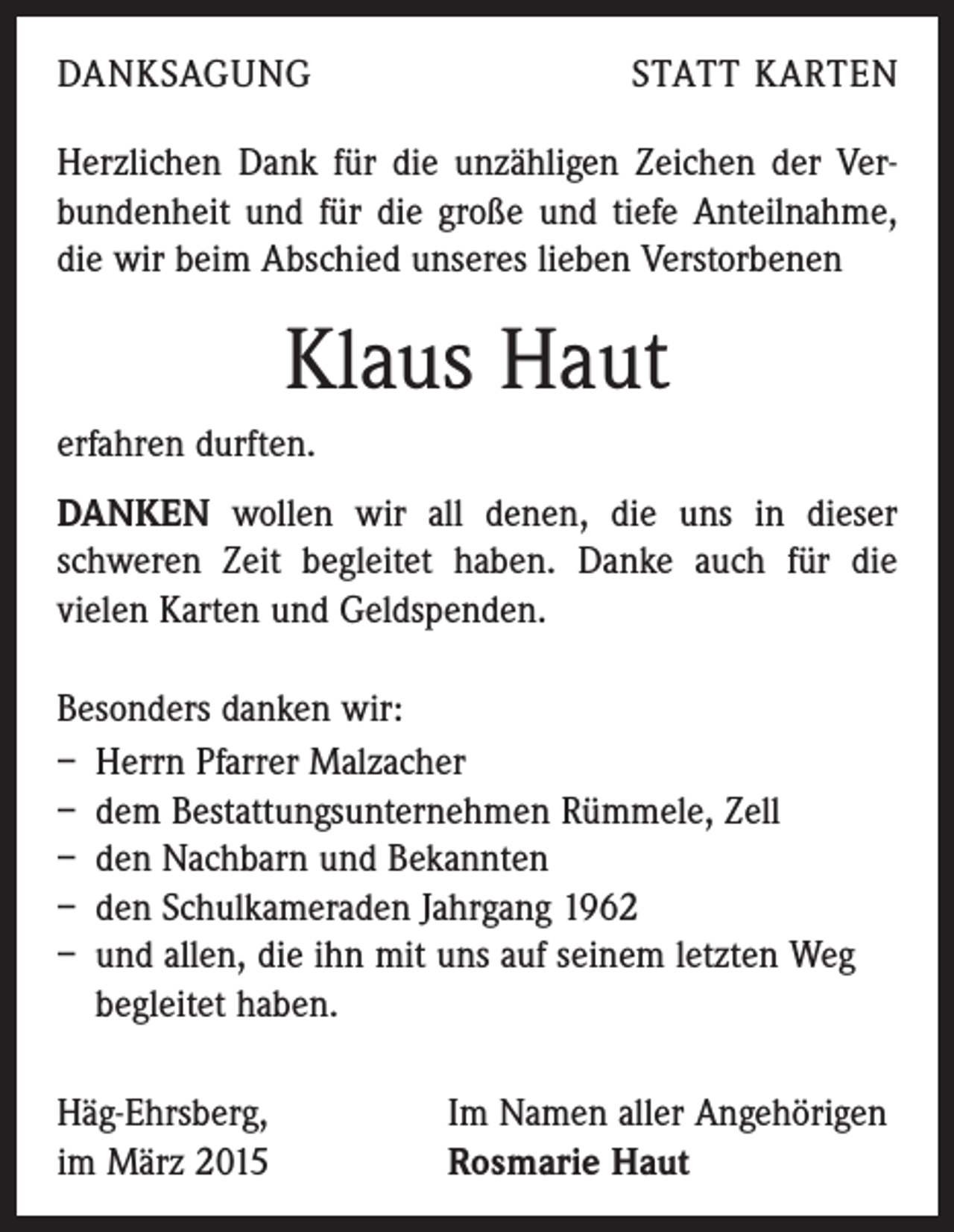 <p>DANKSAGUNG</p><p>STATT KARTEN</p><p>Herzlichen Dank für die unzähligen Zeichen der Verbundenheit und für die große und tiefe Anteilnahme,<br />die wir beim Abschied unseres lieben Verstorbenen</p><p>Klaus Haut<br />erfahren durften.<br />DANKEN wollen wir all denen, die uns in dieser<br />schweren Zeit begleitet haben. Danke auch für die<br />­vielen Karten und Geldspenden.<br />Besonders danken wir:<br />– Herrn Pfarrer Malzacher<br />– dem Bestattungsunternehmen Rümmele, Zell<br />– den Nachbarn und Bekannten<br />– den Schulkameraden Jahrgang 1962<br />– und allen, die ihn mit uns auf seinem letzten Weg<br />­begleitet haben.<br />Häg-Ehrsberg,<br />im März 2015</p><p>Im Namen aller Angehörigen<br />Rosmarie Haut</p>