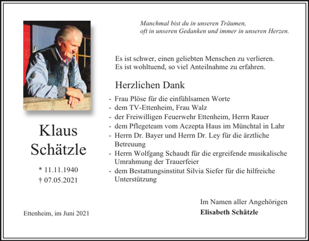 <p>Manchmal bist du in unseren Träumen,<br />oft in unseren Gedanken und immer in unseren Herzen.</p><p>Es ist schwer, einen geliebten Menschen zu verlieren.<br />Es ist wohltuend, so viel Anteilnahme zu erfahren.</p><p>Herzlichen Dank</p><p>Klaus<br />Schätzle<br />* 11.11.1940<br />† 07.05.2021</p><p>Ettenheim, im Juni 2021</p><p>-</p><p>Frau Plöse für die einfühlsamen Worte<br />dem TV-Ettenheim, Frau Walz<br />der Freiwilligen Feuerwehr Ettenheim, Herrn Rauer<br />dem Pflegeteam vom Aczepta Haus im Münchtal in Lahr<br />Herrn Dr. Bayer und Herrn Dr. Ley für die ärztliche<br />Betreuung<br />- Herrn Wolfgang Schaudt für die ergreifende musikalische<br />Umrahmung der Trauerfeier<br />- dem Bestattungsinstitut Silvia Siefer für die hilfreiche<br />Unterstützung<br />Im Namen aller Angehörigen<br />Elisabeth Schätzle</p>