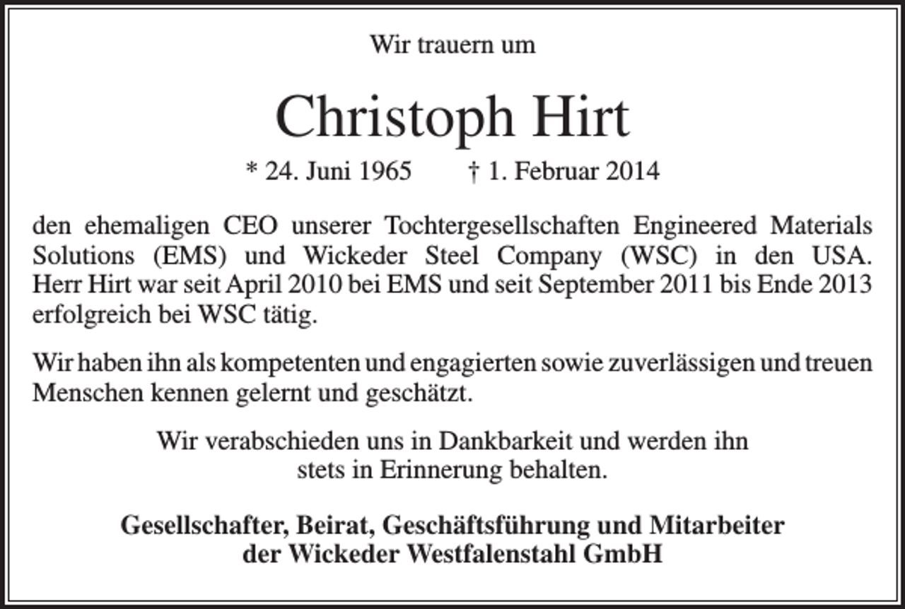 <p>Wir trauern um</p><p>Christoph Hirt<br />* 24. Juni 1965 † 1. Februar 2014<br />den ehemaligen CEO unserer Tochtergesellschaften Engineered Materials<br />Solutions (EMS) und Wickeder Steel Company (WSC) in den USA.<br />Herr Hirt war seit April 2010 bei EMS und seit September 2011 bis Ende 2013<br />erfolgreich bei WSC tätig.<br />Wir haben ihn als kompetenten und engagierten sowie zuverlässigen und treuen<br />Menschen kennen gelernt und geschätzt.<br />Wir verabschieden uns in Dankbarkeit und werden ihn<br />stets in Erinnerung behalten.<br />Gesellschafter, Beirat, Geschäftsführung und Mitarbeiter<br />der Wickeder Westfalenstahl GmbH</p>