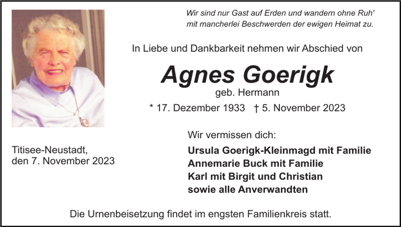 <p>Wir sind nur Gast auf Erden und wandern ohne Ruh'<br />mit mancherlei Beschwerden der ewigen Heimat zu.</p><p>In Liebe und Dankbarkeit nehmen wir Abschied von</p><p>Agnes Goerigk<br />geb. Hermann<br />* 17. Dezember 1933 † 5. November 2023<br />Wir vermissen dich:<br />Titisee-Neustadt,<br />den 7. November 2023</p><p>Ursula Goerigk-Kleinmagd mit Familie<br />Annemarie Buck mit Familie<br />Karl mit Birgit und Christian<br />sowie alle Anverwandten</p><p>Die Urnenbeisetzung findet im engsten Familienkreis statt.</p>