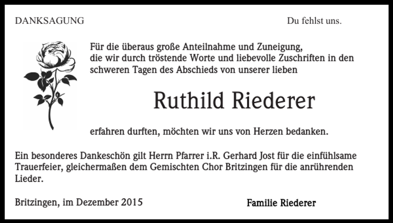 <p>DANKSAGUNG</p><p>Du fehlst uns.<br />Für die überaus große Anteilnahme und Zuneigung,<br />die wir durch tröstende Worte und liebevolle Zuschriften in den<br />schweren Tagen des Abschieds von unserer lieben</p><p>Ruthild Riederer<br />erfahren durften, möchten wir uns von Herzen bedanken.<br />Ein besonderes Dankeschön gilt Herrn Pfarrer i.R. Gerhard Jost für die einfühlsame<br />Trauerfeier, gleichermaßen dem Gemischten Chor Britzingen für die anrührenden<br />Lieder.<br />Britzingen, im Dezember 2015</p>