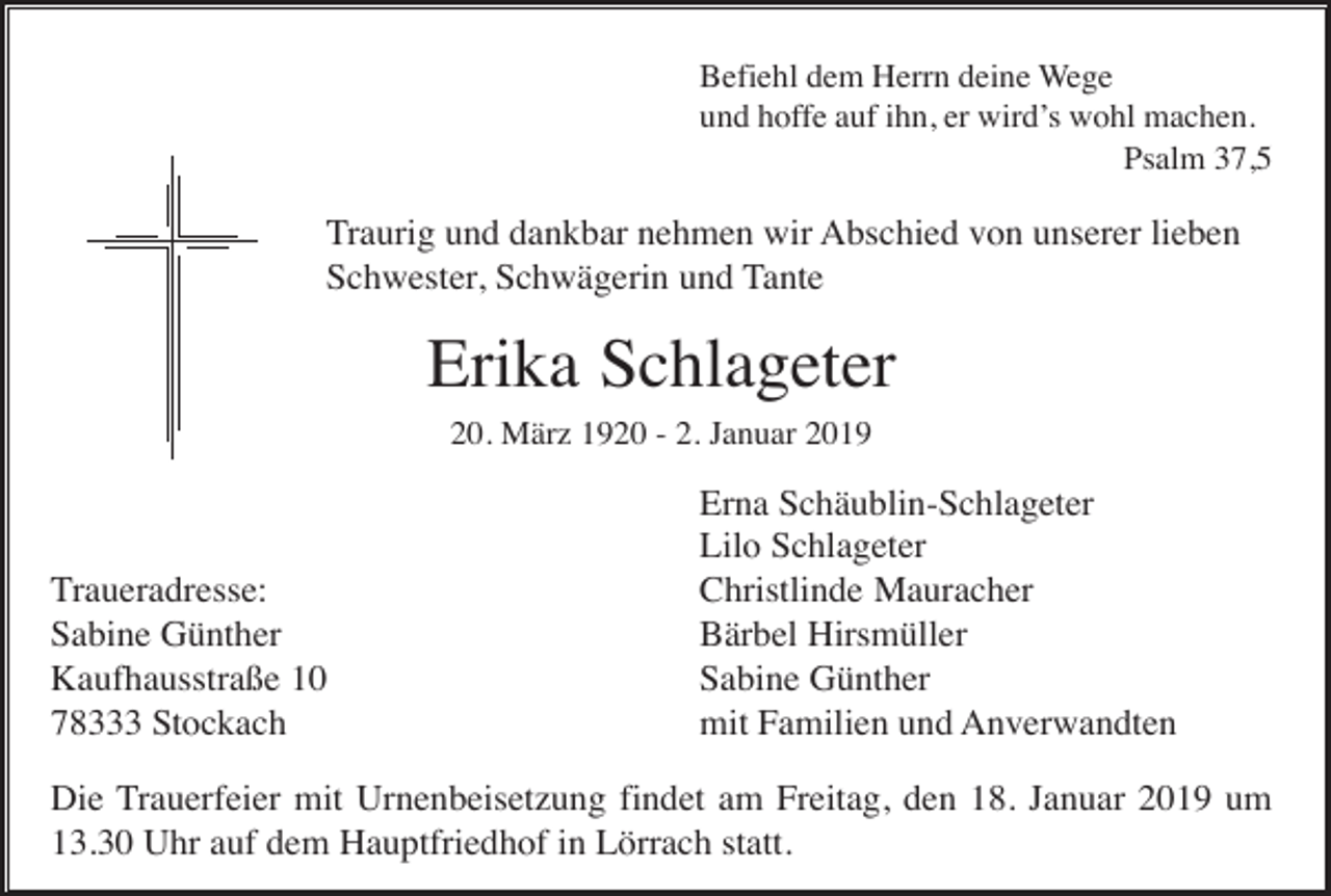 <p>Befiehl dem Herrn deine Wege<br />und hoffe auf ihn, er wird’s wohl machen.<br />Psalm 37,5</p><p>Traurig und dankbar nehmen wir Abschied von unserer lieben<br />Schwester, Schwägerin und Tante</p><p>Erika Schlageter<br />20. März 1920 - 2. Januar 2019</p><p>Traueradresse:<br />Sabine Günther<br />Kaufhausstraße 10<br />78333 Stockach</p><p>Erna Schäublin-Schlageter<br />Lilo Schlageter<br />Christlinde Mauracher<br />Bärbel Hirsmüller<br />Sabine Günther<br />mit Familien und Anverwandten</p><p>Die Trauerfeier mit Urnenbeisetzung findet am Freitag, den 18. Januar 2019 um<br />13.30 Uhr auf dem Hauptfriedhof in Lörrach statt.</p>
