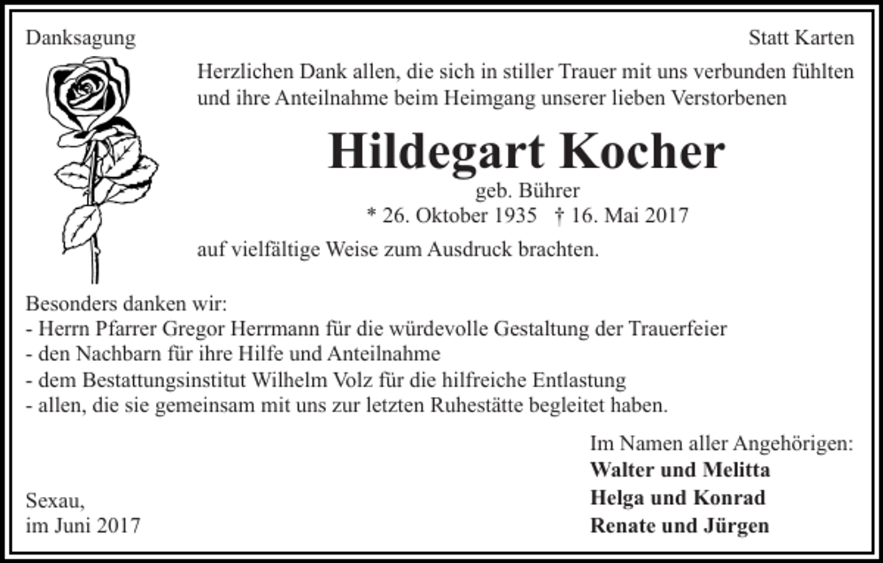 <p>DDanksagung<br />a n ks a g u n g</p><p>St<br />Statt<br />att Karten<br />K art e n<br />HHerzlichen<br />er zli c h e n DDank<br />a n k all<br />e n, didiee si<br />c h iinn still<br />er Trauer<br />Tr a u er mit<br />mi t uns<br />u ns verbunden<br />v er b u n d e n fühlten<br />f ü hlt e n<br />allen,<br />sich<br />stiller<br />uund<br />n d iihre<br />hr e Anteilnahme<br />A nt eil n a h m e bbeim<br />ei m HHeimgang<br />ei m g a n g uunserer<br />ns er er lilieben<br />e b e n Verstorbenen<br />Verst or b e n e n</p><p>Hil<br />d e g a rt KKocher<br />oc her<br />Hildegart<br />ggeb.<br />e b. Bührer<br />B ü hr er<br />6. Oktober<br />O kt o b er 11935<br />9 3 5 †† 116.<br />6 . Mai<br />M ai<br />** 226.</p><p>aauf<br />uf vielfältige<br />vi elf älti g e Weise<br />Weis e zzum<br />u m Ausdruck<br />A us dr u c k brachten.<br />br a c ht e n.<br />BBesonders<br />es o n d ers ddanken<br />a n k e n wir:<br />wir:<br />- Herrn<br />H err n Pfarrer<br />Pf arr er Gregor<br />Gr e g or Herrmann<br />H err m a n n ffür<br />ür die<br />di e würdevolle<br />w ür d e v olle Gestaltung<br />G est alt u n g der<br />d er Trauerfeier<br />Tr a u erf e i er<br />d e n Nachbarn<br />N a c h b ar n ffür<br />ür iihre<br />hr e Hilfe<br />Hilf e und<br />u n d Anteilnahme<br />A nt eil n a h m e<br />- den<br />d e m Bestattungsinstitut<br />B est att u n gsi nstit ut Wilhelm<br />Wil h el m Vol<br />z f ür<br />e hilf<br />r ei c h e Entlastung<br />E ntl ast u n g<br />- dem<br />Volz<br />fürdidie<br />hilfreiche<br />all e n, die<br />di e sie<br />si e gemeinsam<br />g e m ei ns a m mit<br />mit uns<br />u ns zur<br />z ur letzten<br />l et zt e n Ruhestätte<br />R u h est ätt e begleitet<br />b e gl eit et haben.<br />h a b e n.<br />- allen,</p><p>S e x a u,<br />Sexau,<br />iimm Juni<br />J u ni</p><p>I m Namen<br />Im<br />N a m e n aller<br />all er Angehörigen:<br />A n g e h örig e n:<br />WWalter<br />alt e r u und<br />n d MMelitta<br />elitt a<br />HHelga<br />el g a uund<br />n d KKonrad<br />o nr a d<br />RRenate<br />e n at e uund<br />n d JJürgen<br />ür ge n</p>