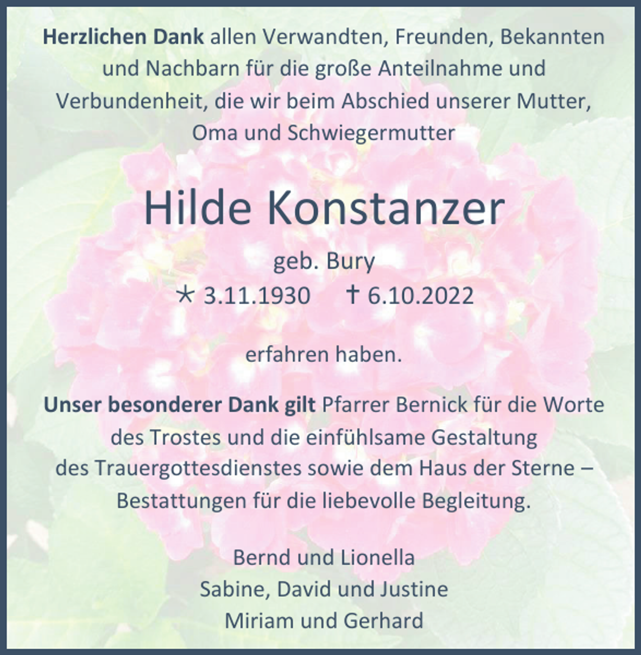 <p>Herzlichen Dank allen Verwandten, Freunden, Bekannten<br />und Nachbarn für die große Anteilnahme und<br />Verbundenheit, die wir beim Abschied unserer Mutter,<br />Oma und Schwiegermutter</p><p>Hilde Konstanzer<br />geb. Bury<br /> 3.11.1930  6.10.2022<br />erfahren haben.<br />Unser besonderer Dank gilt Pfarrer Bernick für die Worte<br />des Trostes und die einfühlsame Gestaltung<br />des Trauergottesdienstes sowie dem Haus der Sterne –<br />Bestattungen für die liebevolle Begleitung.<br />Bernd und Lionella<br />Sabine, David und Justine<br />Miriam und Gerhard</p>