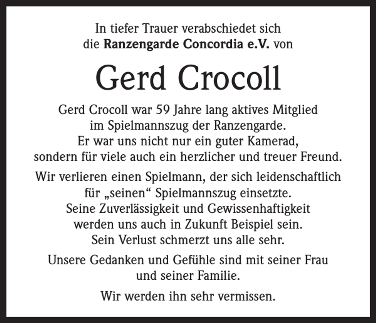 <p>In tiefer Trauer verabschiedet sich<br />die Ranzengarde Concordia e.V. von</p><p>Gerd Crocoll<br />Gerd Crocoll war 59 Jahre lang aktives Mitglied<br />im ­Spielmannszug der Ranzengarde.<br />Er war uns nicht nur ein guter Kamerad,<br />sondern für viele auch ein ­herzlicher und treuer Freund.<br />Wir verlieren einen Spielmann, der sich ­leidenschaftlich<br />für „seinen“ Spielmannszug einsetzte.<br />Seine Zuverlässigkeit und Gewissenhaftigkeit<br />werden uns auch in Zukunft Beispiel sein.<br />Sein Verlust schmerzt uns alle sehr.<br />Unsere Gedanken und Gefühle sind mit seiner Frau<br />und seiner Familie.<br />Wir werden ihn sehr vermissen.</p>