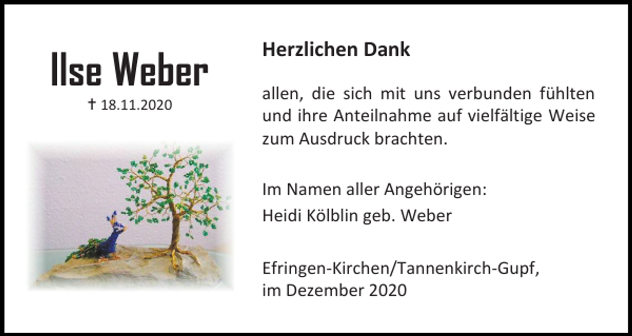<p>Ilse Weber<br /> 18.11.2020</p><p>Herzlichen Dank<br />allen, die sich mit uns verbunden fühlten<br />und ihre Anteilnahme auf vielfältige Weise<br />zum Ausdruck brachten.<br />Im Namen aller Angehörigen:<br />Heidi Kölblin geb. Weber<br />Efringen-Kirchen/Tannenkirch-Gupf,<br />im Dezember 2020</p>
