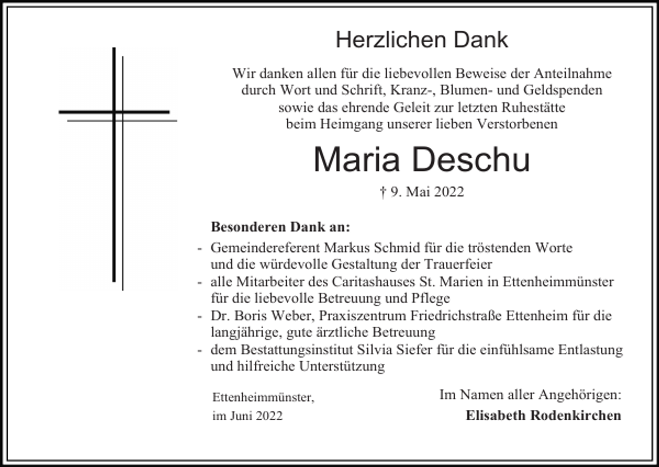 <p>Herzlichen Dank<br />Wir danken allen für die liebevollen Beweise der Anteilnahme<br />durch Wort und Schrift, Kranz-, Blumen- und Geldspenden<br />sowie das ehrende Geleit zur letzten Ruhestätte<br />beim Heimgang unserer lieben Verstorbenen</p><p>Maria Deschu<br />† 9. Mai 2022<br />Besonderen Dank an:<br />- Gemeindereferent Markus Schmid für die tröstenden Worte<br />und die würdevolle Gestaltung der Trauerfeier<br />- alle Mitarbeiter des Caritashauses St. Marien in Ettenheimmünster<br />für die liebevolle Betreuung und Pflege<br />- Dr. Boris Weber, Praxiszentrum Friedrichstraße Ettenheim für die<br />langjährige, gute ärztliche Betreuung<br />- dem Bestattungsinstitut Silvia Siefer für die einfühlsame Entlastung<br />und hilfreiche Unterstützung<br />Ettenheimmünster,<br />im Juni 2022</p><p>Im Namen aller Angehörigen:<br />Elisabeth Rodenkirchen</p>