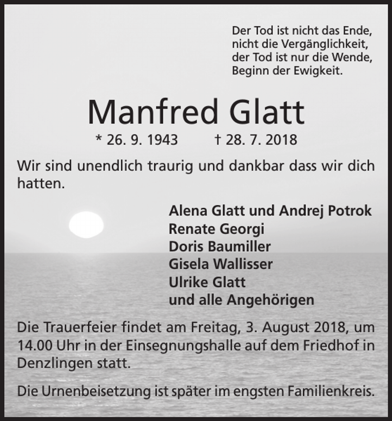 <p>Der Tod ist nicht das Ende,<br />nicht die Vergänglichkeit,<br />der Tod ist nur die Wende,<br />Beginn der Ewigkeit.</p><p>Manfred Glatt<br />* 26. 9. 1943</p><p>† 28. 7. 2018</p><p>Wir sind unendlich traurig und dankbar dass wir dich<br />hatten.<br />Alena Glatt und Andrej Potrok<br />Renate Georgi<br />Doris Baumiller<br />Gisela Wallisser<br />Ulrike Glatt<br />und alle Angehörigen<br />Die Trauerfeier findet am Freitag, 3. August 2018, um<br />14.00 Uhr in der Einsegnungshalle auf dem Friedhof in<br />Denzlingen statt.<br />Die Urnenbeisetzung ist später im engsten Familienkreis.</p>