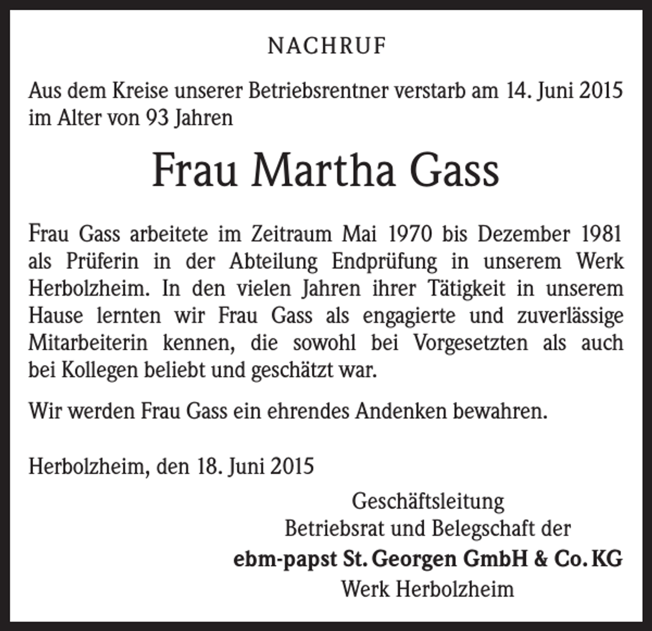 <p>NACHRUF<br />Aus dem Kreise unserer Betriebsrentner verstarb am 14. Juni 2015<br />im Alter von 93 Jahren</p><p>Frau Martha Gass<br />Frau Gass arbeitete im Zeitraum Mai 1970 bis Dezember 1981</p><p>als Prüferin in der Abteilung Endprüfung in unserem Werk<br />Herbolzheim. In den vielen Jahren ihrer Tätigkeit in unserem<br />Hause lernten wir Frau Gass als engagierte und zuverlässige<br />Mitarbeiterin kennen, die sowohl bei Vorgesetzten als auch<br />bei Kollegen beliebt und geschätzt war.<br />Wir werden Frau Gass ein ehrendes Andenken bewahren.<br />Herbolzheim, den 18. Juni 2015<br />Geschäftsleitung<br />Betriebsrat und Belegschaft der<br />ebm-papst St. Georgen GmbH &amp; Co. KG<br />Werk Herbolzheim</p>