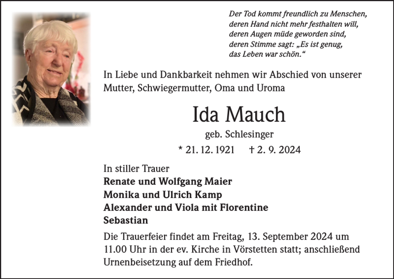 <p>Der Tod kommt freundlich zu Menschen,<br />deren Hand nicht mehr festhalten will,<br />deren Augen müde geworden sind,<br />deren Stimme sagt: „Es ist genug,<br />das Leben war schön.“</p><p>In Liebe und Dankbarkeit nehmen wir Abschied von unserer<br />Mutter, Schwiegermutter, Oma und Uroma</p><p>Ida Mauch<br />geb. Schlesinger<br />* 21. 12. 1921 † 2. 9. 2024<br />In stiller Trauer<br />Renate und Wolfgang Maier<br />Monika und Ulrich Kamp<br />Alexander und Viola mit Florentine<br />Sebastian<br />Die Trauerfeier findet am Freitag, 13. September 2024 um<br />11.00 Uhr in der ev. Kirche in Vörstetten statt; anschließend<br />Urnenbeisetzung auf dem Friedhof.</p>
