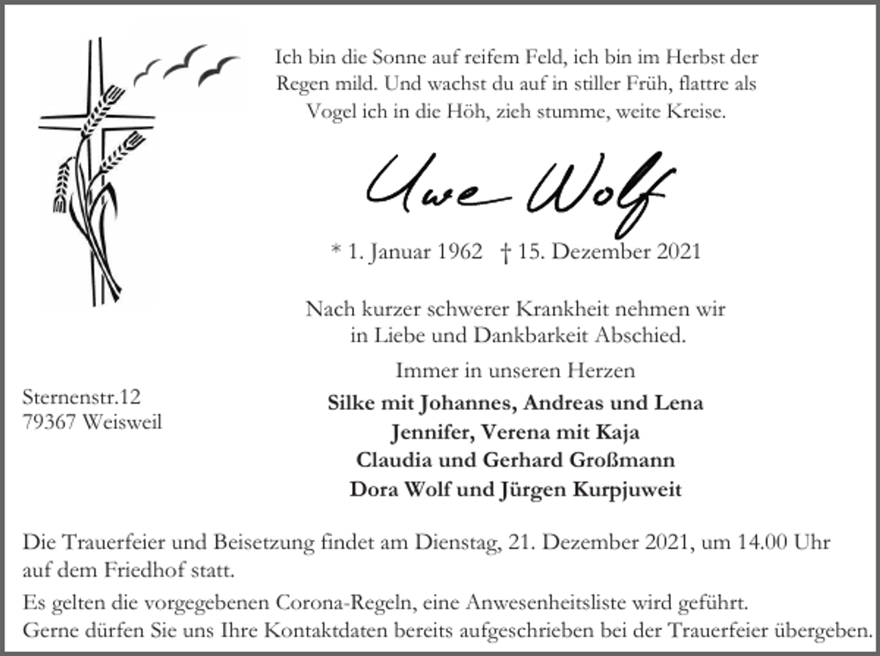 <p>Ich bin die Sonne auf reifem Feld, ich bin im Herbst der<br />Regen mild. Und wachst du auf in stiller Früh, flattre als<br />Vogel ich in die Höh, zieh stumme, weite Kreise.</p><p>* 1. Januar 1962 † 15. Dezember 2021</p><p>Sternenstr.12<br />79367 Weisweil</p><p>Nach kurzer schwerer Krankheit nehmen wir<br />in Liebe und Dankbarkeit Abschied.<br />Immer in unseren Herzen<br />Silke mit Johannes, Andreas und Lena<br />Jennifer, Verena mit Kaja<br />Claudia und Gerhard Großmann<br />Dora Wolf und Jürgen Kurpjuweit</p><p>Die Trauerfeier und Beisetzung findet am Dienstag, 21. Dezember 2021, um 14.00 Uhr<br />auf dem Friedhof statt.<br />Es gelten die vorgegebenen Corona-Regeln, eine Anwesenheitsliste wird geführt.<br />Gerne dürfen Sie uns Ihre Kontaktdaten bereits aufgeschrieben bei der Trauerfeier übergeben.</p>