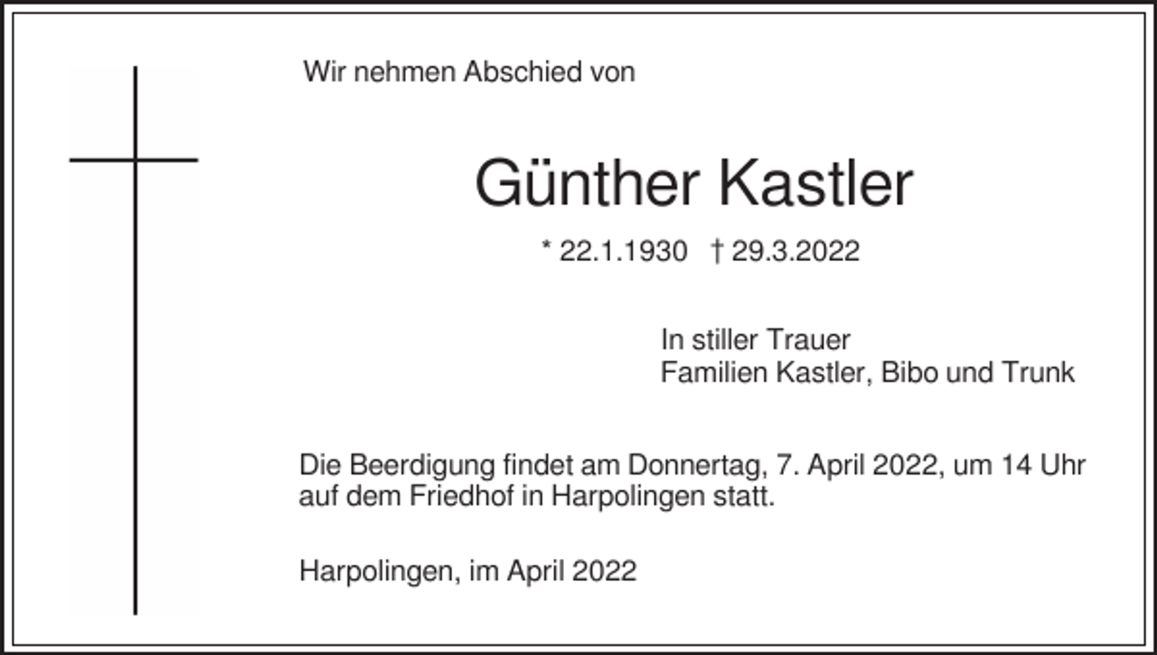 <p>Wir nehmen Abschied von</p><p>Günther Kastler<br />* 22.1.1930 z29.3.2022<br />In stiller Trauer<br />Familien Kastler, Bibo und Trunk<br />Die Beerdigung findet am Donnertag, 7. April 2022, um 14 Uhr<br />auf dem Friedhof in Harpolingen statt.<br />Harpolingen, im April 2022</p>