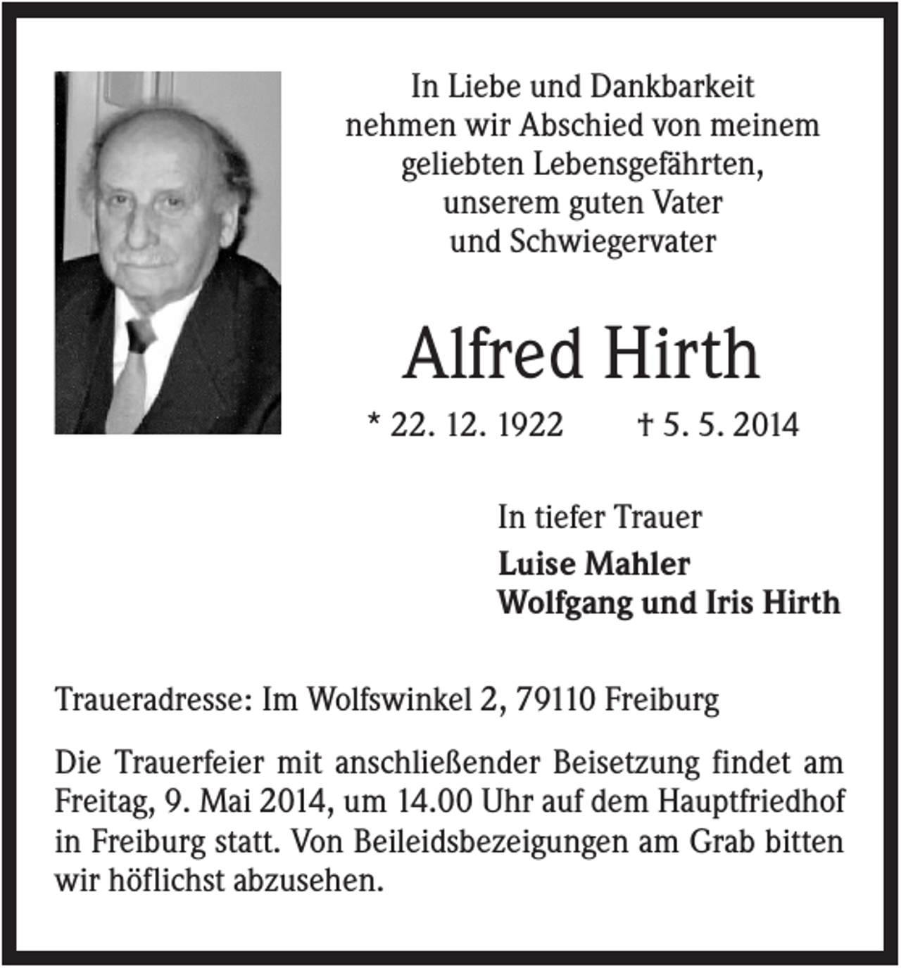 <p>In Liebe und Dankbarkeit<br />nehmen wir Abschied von meinem<br />geliebten Lebensgefährten,<br />unserem guten Vater<br />und Schwiegervater</p><p>Alfred Hirth<br />* 22. 12. 1922</p><p>† 5. 5. 2014</p><p>In tiefer Trauer<br />Luise Mahler<br />Wolfgang und Iris Hirth<br />Traueradresse: Im Wolfswinkel 2, 79110 Freiburg<br />Die Trauerfeier mit anschließender Beisetzung findet am<br />Freitag, 9. Mai 2014, um 14.00 Uhr auf dem Hauptfriedhof<br />in Freiburg statt. Von Beileidsbezeigungen am Grab bitten<br />wir höflichst abzusehen.</p>