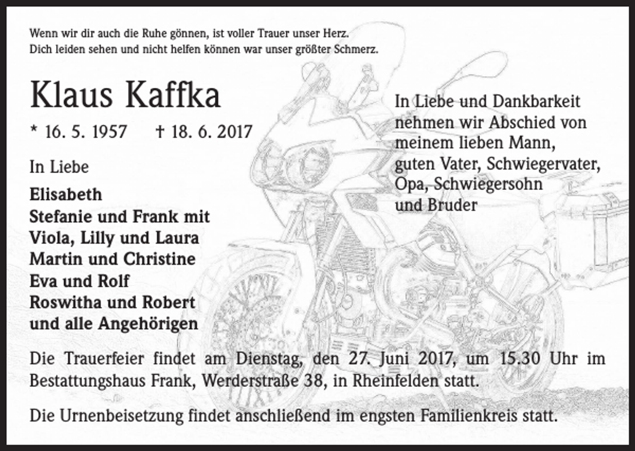 <p>Wenn wir dir auch die Ruhe gönnen, ist voller Trauer unser Herz.<br />Dich leiden sehen und nicht helfen können war unser größter Schmerz.</p><p>Klaus Kaffka<br />* 16. 5. 1957 † 18. 6. 2017<br />In Liebe<br />Elisabeth<br />Stefanie und Frank mit<br />Viola, Lilly und Laura<br />Martin und Christine<br />Eva und Rolf<br />Roswitha und Robert<br />und alle Angehörigen</p><p>In Liebe und Dankbarkeit<br />nehmen wir Abschied von<br />meinem lieben Mann,<br />guten Vater, Schwiegervater,<br />Opa, Schwiegersohn<br />und Bruder</p><p>Die Trauerfeier findet am Dienstag, den 27. Juni 2017, um 15.30 Uhr im<br />Bestattungshaus Frank, Werderstraße 38, in Rheinfelden statt.<br />Die Urnenbeisetzung findet anschließend im engsten Familienkreis statt.</p>