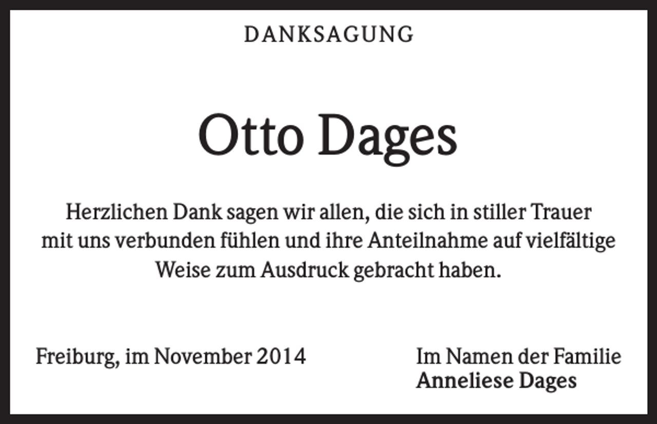 <p>DAN K S AGU N G</p><p>Otto Dages<br />Herzlichen Dank sagen wir allen, die sich in stiller Trauer<br />mit uns verbunden fühlen und ihre Anteilnahme auf vielfältige<br />Weise zum Ausdruck gebracht haben.</p><p>Freiburg, im November 2014</p><p>Im Namen der Familie<br />Anneliese Dages</p>