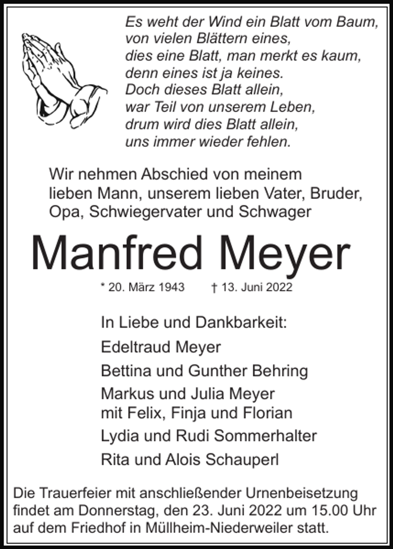 <p>Es weht der Wind ein Blatt vom Baum,<br />von vielen Blättern eines,<br />dies eine Blatt, man merkt es kaum,<br />denn eines ist ja keines.<br />Doch dieses Blatt allein,<br />war Teil von unserem Leben,<br />drum wird dies Blatt allein,<br />uns immer wieder fehlen.</p><p>Wir nehmen Abschied von meinem<br />lieben Mann, unserem lieben Vater, Bruder,<br />Opa, Schwiegervater und Schwager</p><p>Manfred Meyer<br />* 20. März 1943</p><p>† 13. Juni 2022</p><p>In Liebe und Dankbarkeit:<br />Edeltraud Meyer<br />Bettina und Gunther Behring<br />Markus und Julia Meyer<br />mit Felix, Finja und Florian<br />Lydia und Rudi Sommerhalter<br />Rita und Alois Schauperl<br />Die Trauerfeier mit anschließender Urnenbeisetzung<br />findet am Donnerstag, den 23. Juni 2022 um 15.00 Uhr<br />auf dem Friedhof in Müllheim-Niederweiler statt.</p>
