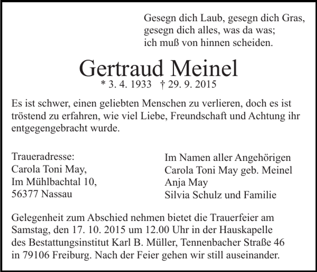 <p>Gesegn dich Laub, gesegn dich Gras,<br />gesegn dich alles, was da was;<br />ich muß von hinnen scheiden.</p><p>Gertraud<br />Meinel<br />* 3. 4. 1933 † 29. 9. 2015<br />Es ist schwer, einen geliebten Menschen zu verlieren, doch es ist<br />tröstend zu erfahren, wie viel Liebe, Freundschaft und Achtung ihr<br />entgegengebracht wurde.<br />Traueradresse:<br />Carola Toni May,<br />Im Mühlbachtal 10,<br />56377 Nassau</p><p>Im Namen aller Angehörigen<br />Carola Toni May geb. Meinel<br />Anja May<br />Silvia Schulz und Familie</p><p>Gelegenheit zum Abschied nehmen bietet die Trauerfeier am<br />Samstag, den 17. 10. 2015 um 12.00 Uhr in der Hauskapelle<br />des Bestattungsinstitut Karl B. Müller, Tennenbacher Straße 46<br />in 79106 Freiburg. Nach der Feier gehen wir still auseinander.</p>