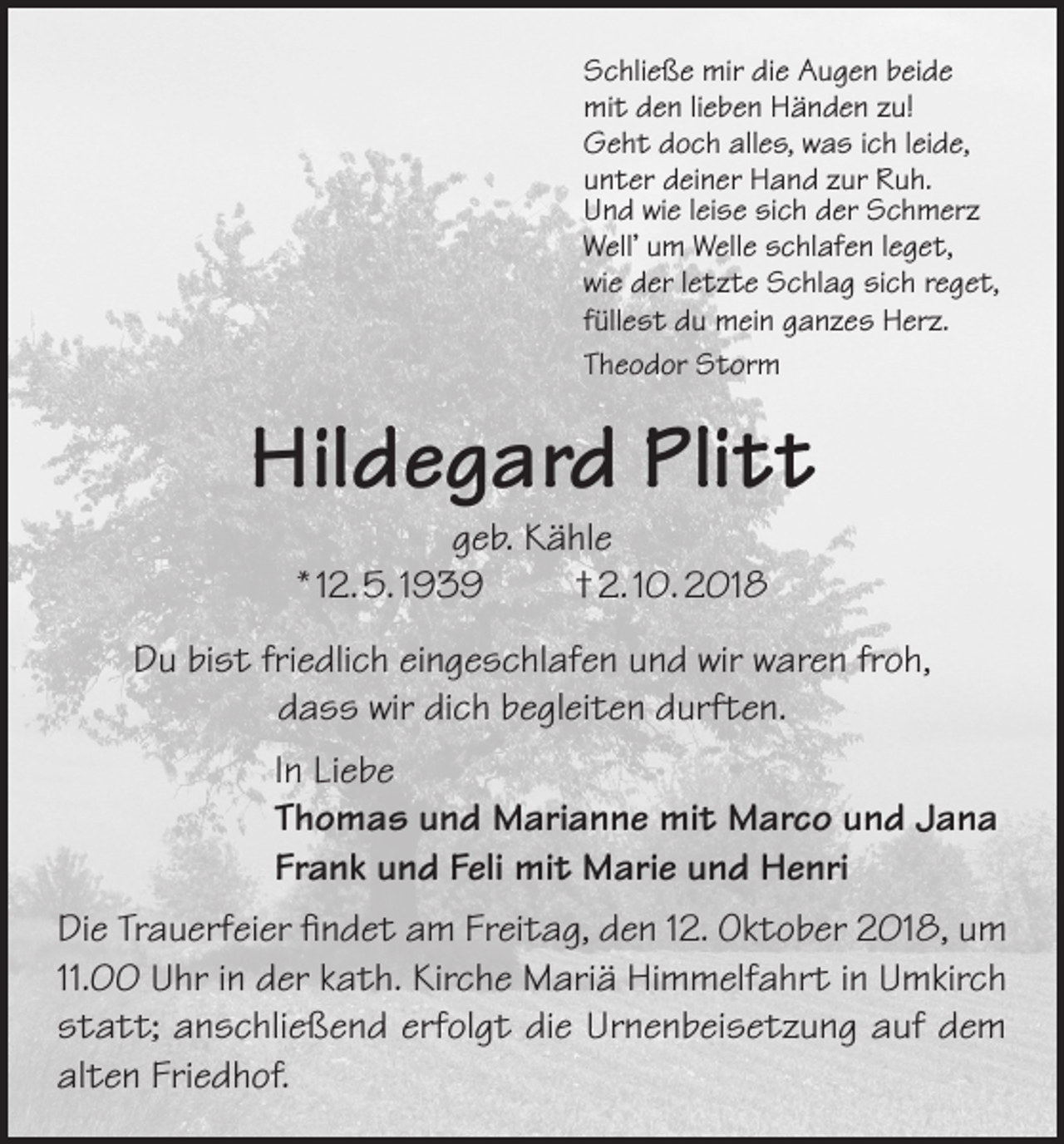 <p>Schließe mir die Augen beide<br />mit den lieben Händen zu!<br />Geht doch alles, was ich leide,<br />unter deiner Hand zur Ruh.<br />Und wie leise sich der Schmerz<br />Well’ um Welle schlafen leget,<br />wie der letzte Schlag sich reget,<br />füllest du mein ganzes Herz.<br />Theodor Storm</p><p>Hildegard Plitt<br />geb. Kähle<br />* 12. 5. 1939<br />† 2. 10. 2018</p><p>Du bist friedlich eingeschlafen und wir waren froh,<br />dass wir dich begleiten durften.<br />In Liebe<br />Thomas und Marianne mit Marco und Jana<br />Frank und Feli mit Marie und Henri<br />Die Trauerfeier findet am Freitag, den 12. Oktober 2018, um<br />11.00 Uhr in der kath. Kirche Mariä Himmelfahrt in Umkirch<br />statt; anschließend erfolgt die Urnenbeisetzung auf dem<br />alten Friedhof.</p>