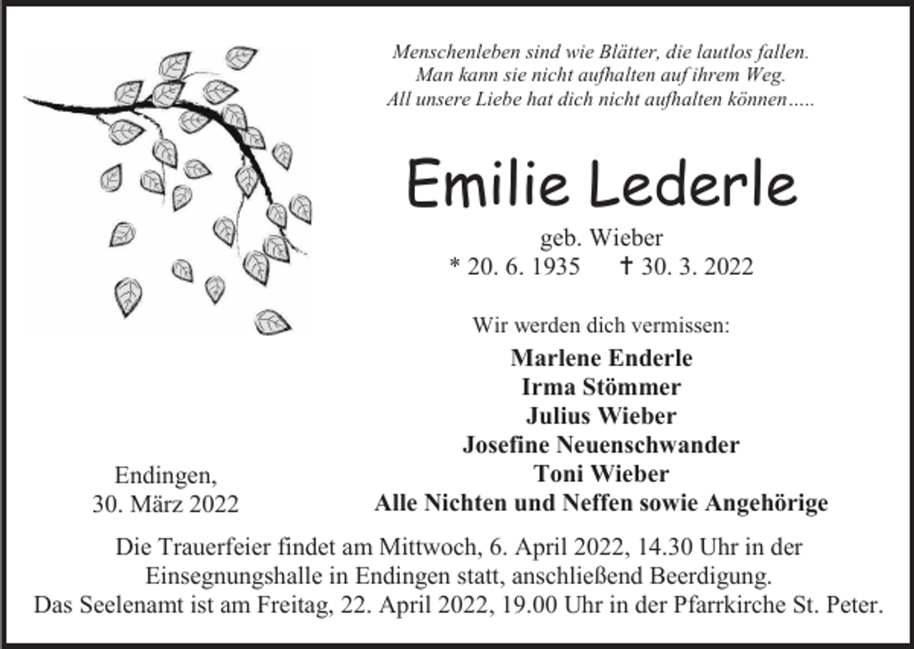 <p>Menschenleben sind wie Blätter, die lautlos fallen.<br />Man kann sie nicht aufhalten auf ihrem Weg.<br />All unsere Liebe hat dich nicht aufhalten können…..</p><p>Emilie Lederle<br />geb. Wieber<br />* 20. 6. 1935  30. 3. 2022<br />Wir werden dich vermissen:</p><p>Endingen,<br />30. März 2022</p><p>Marlene Enderle<br />Irma Stömmer<br />Julius Wieber<br />Josefine Neuenschwander<br />Toni Wieber<br />Alle Nichten und Neffen sowie Angehörige</p><p>Die Trauerfeier findet am Mittwoch, 6. April 2022, 14.30 Uhr in der<br />Einsegnungshalle in Endingen statt, anschließend Beerdigung.<br />Das Seelenamt ist am Freitag, 22. April 2022, 19.00 Uhr in der Pfarrkirche St. Peter.</p>