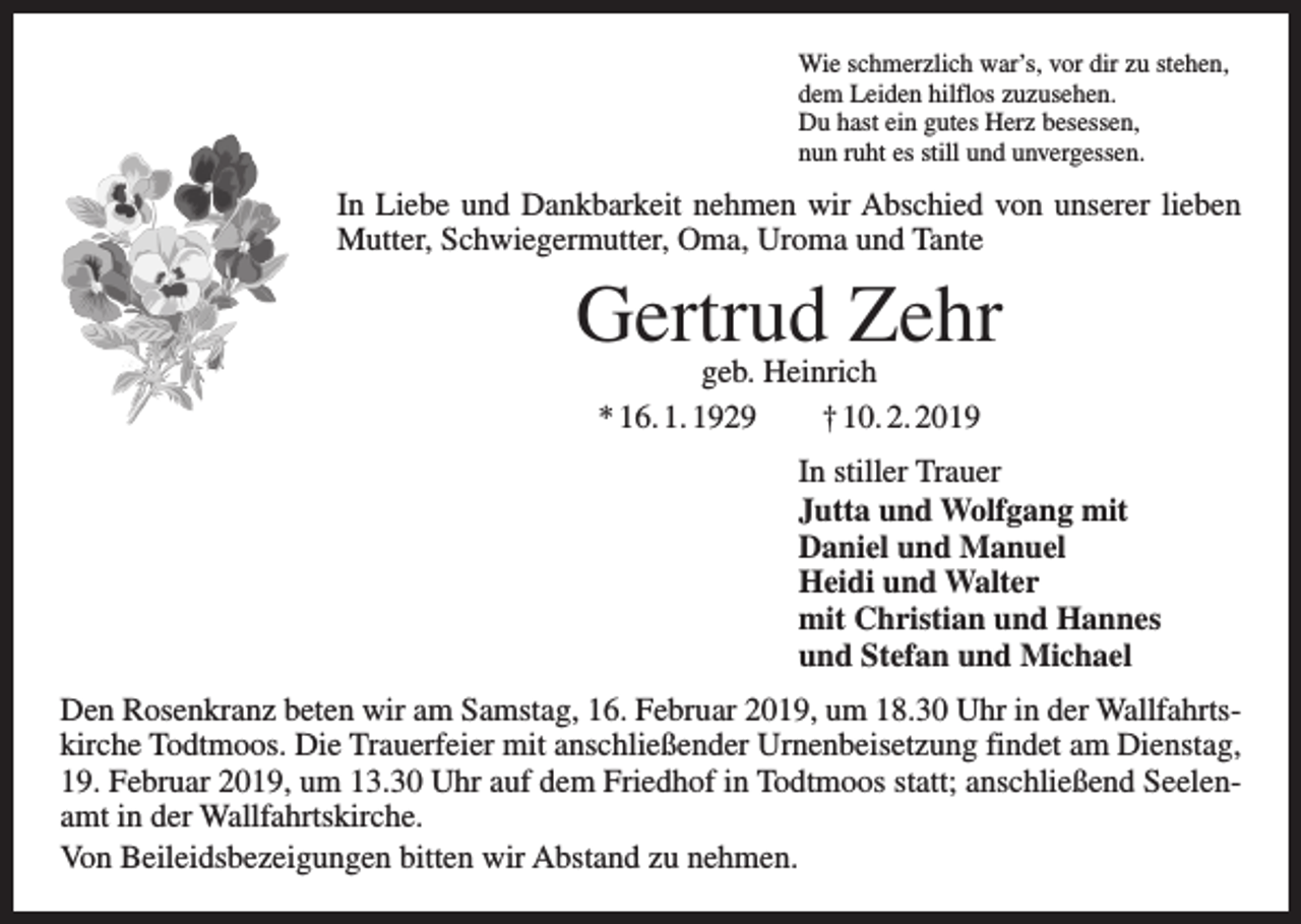 <p>Wie schmerzlich war’s, vor dir zu stehen,<br />dem Leiden hilflos zuzusehen.<br />Du hast ein gutes Herz besessen,<br />nun ruht es still und unvergessen.</p><p>In Liebe und Dankbarkeit nehmen wir Abschied von unserer lieben<br />Mutter, Schwiegermutter, Oma, Uroma und Tante</p><p>Gertrud Zehr<br />geb. Heinrich<br />* 16. 1. 1929 † 10. 2. 2019</p><p>In stiller Trauer<br />Jutta und Wolfgang mit<br />Daniel und Manuel<br />Heidi und Walter<br />mit Christian und Hannes<br />und Stefan und Michael<br />Den Rosenkranz beten wir am Samstag, 16. Februar 2019, um 18.30 Uhr in der Wallfahrtskirche Todtmoos. Die Trauerfeier mit anschließender Urnenbeisetzung findet am Dienstag,<br />19. Februar 2019, um 13.30 Uhr auf dem Friedhof in Todtmoos statt; anschließend Seelenamt in der Wallfahrtskirche.<br />Von Beileidsbezeigungen bitten wir Abstand zu nehmen.</p>