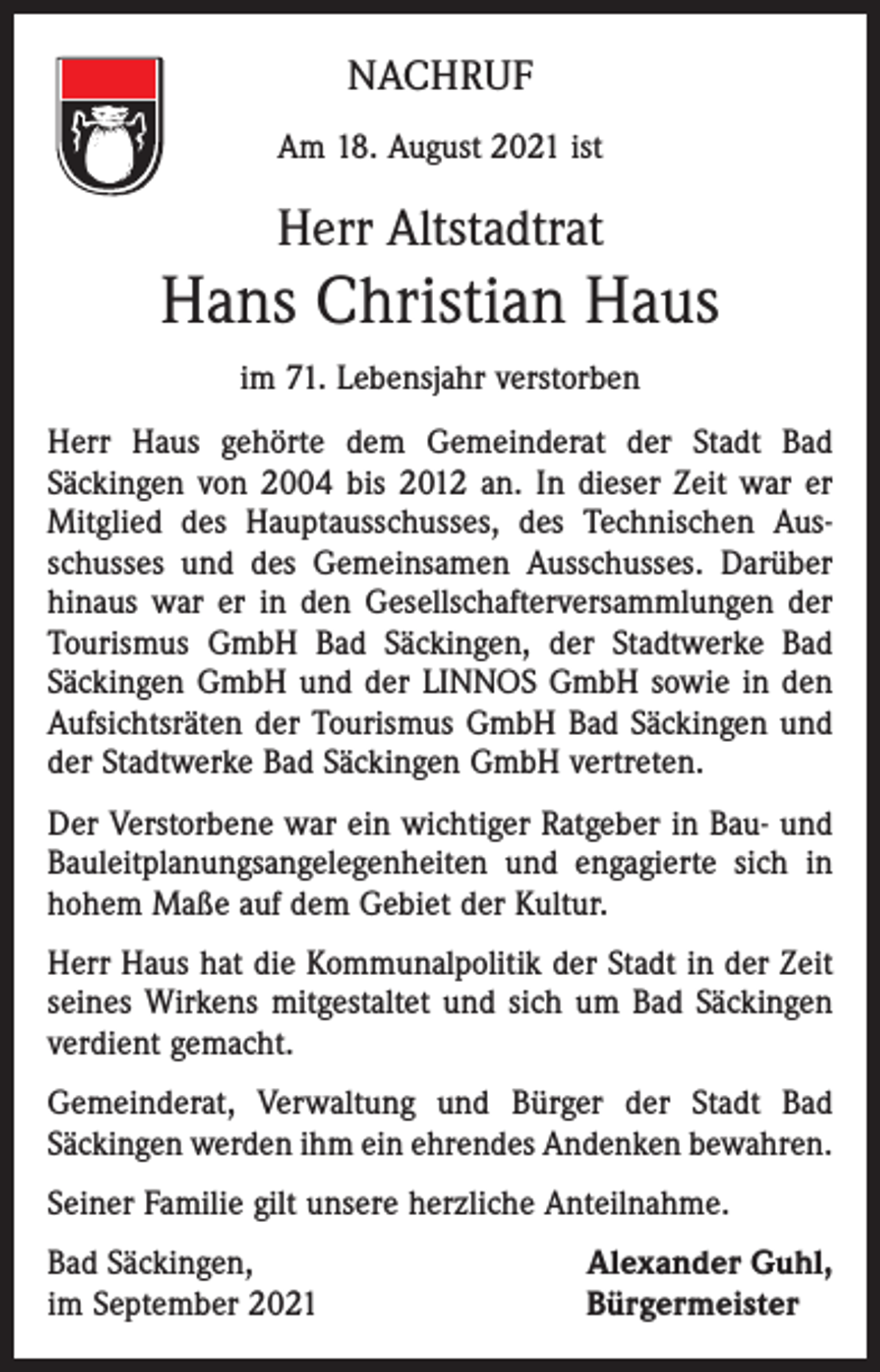 <p>NACHRUF<br />Am 18. August 2021 ist</p><p>Herr Altstadtrat</p><p>Hans Christian Haus<br />im 71. Lebensjahr verstorben<br />Herr Haus gehörte dem Gemeinderat der Stadt Bad<br />­Säckingen von 2004 bis 2012 an. In dieser Zeit war er<br />Mitglied des Hauptausschusses, des Technischen Aus­<br />schusses und des Gemeinsamen Ausschusses. Darüber<br />hinaus war er in den Gesellschafterversammlungen der<br />Tourismus GmbH Bad Säckingen, der Stadtwerke Bad<br />Säckingen GmbH und der LINNOS GmbH sowie in den<br />Aufsichtsräten der Tourismus GmbH Bad Säckingen und<br />der Stadtwerke Bad Säckingen GmbH vertreten.<br />Der Verstorbene war ein wichtiger Ratgeber in Bau- und<br />Bauleitplanungsangelegenheiten und engagierte sich in<br />hohem Maße auf dem Gebiet der Kultur.<br />Herr Haus hat die Kommunalpolitik der Stadt in der Zeit<br />seines Wirkens mitgestaltet und sich um Bad Säckingen<br />verdient gemacht.<br />Gemeinderat, Verwaltung und Bürger der Stadt Bad<br />­Säckingen werden ihm ein ehrendes Andenken bewahren.<br />Seiner Familie gilt unsere herzliche Anteilnahme.<br />Bad Säckingen,<br />im September 2021</p><p>Alexander Guhl,<br />Bürgermeister</p>