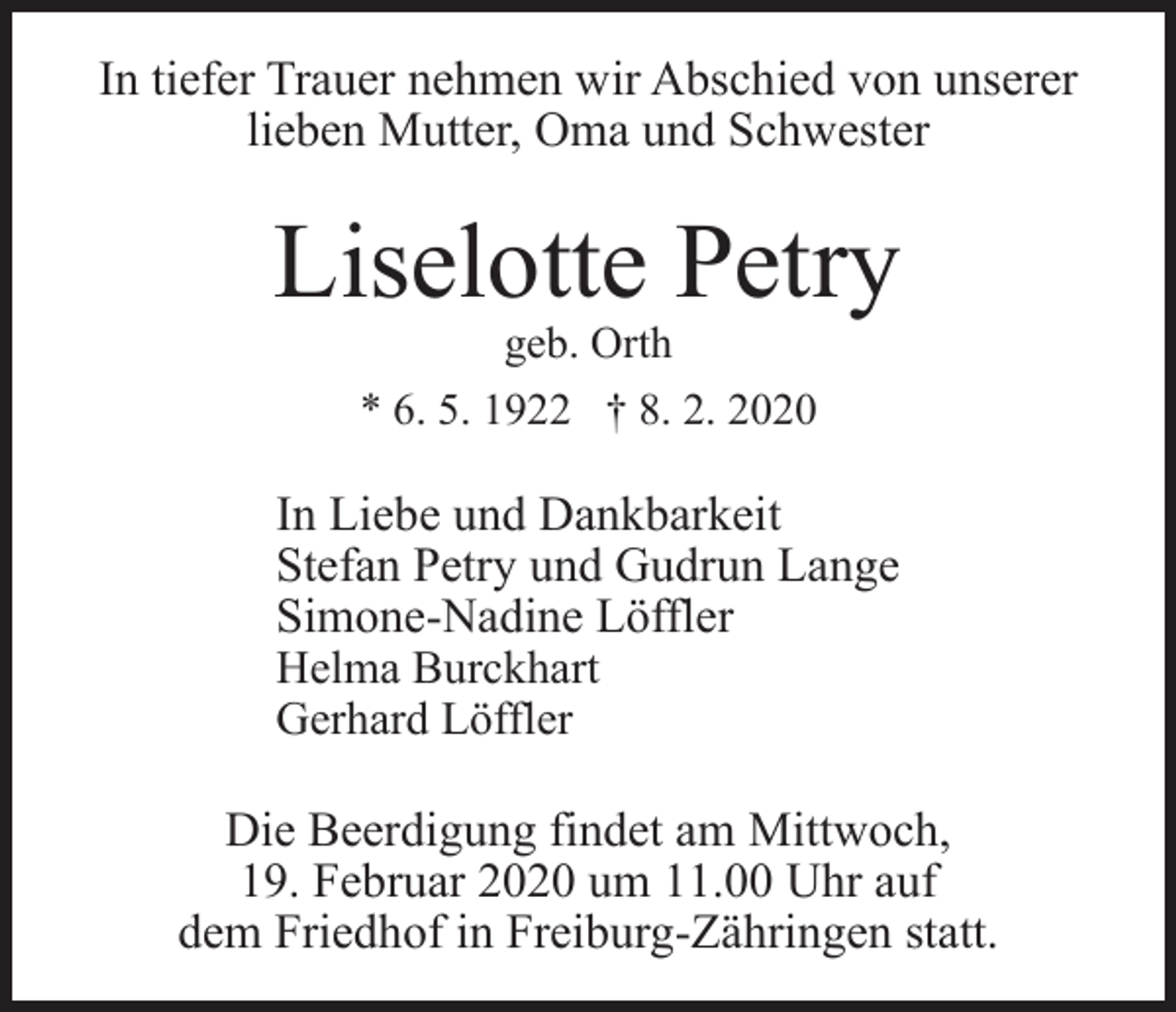 <p>In tiefer Trauer nehmen wir Abschied von unserer<br />lieben Mutter, Oma und Schwester</p><p>Liselotte Petry<br />geb. Orth<br />* 6. 5. 1922 † 8. 2. 2020</p><p>In Liebe und Dankbarkeit<br />Stefan Petry und Gudrun Lange<br />Simone-Nadine Löffler<br />Helma Burckhart<br />Gerhard Löffler<br />Die Beerdigung findet am Mittwoch,<br />19. Februar 2020 um 11.00 Uhr auf<br />dem Friedhof in Freiburg-Zähringen statt.</p>