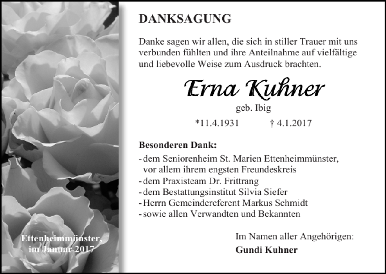 <p>DANKSAGUNG<br />Danke sagen wir allen, die sich in stiller Trauer mit uns<br />verbunden fühlten und ihre Anteilnahme auf vielfältige<br />und liebevolle Weise zum Ausdruck brachten.</p><p>geb. Ibig<br />*11.4.1931</p><p>† 4.1.2017</p><p>Besonderen Dank:<br />- dem Seniorenheim St. Marien Ettenheimmünster,<br />vor allem ihrem engsten Freundeskreis<br />- dem Praxisteam Dr. Frittrang<br />- dem Bestattungsinstitut Silvia Siefer<br />- Herrn Gemeindereferent Markus Schmidt<br />- sowie allen Verwandten und Bekannten<br />Ettenheimmünster,<br />im Januar 2017</p><p>Im Namen aller Angehörigen:<br />Gundi Kuhner</p>