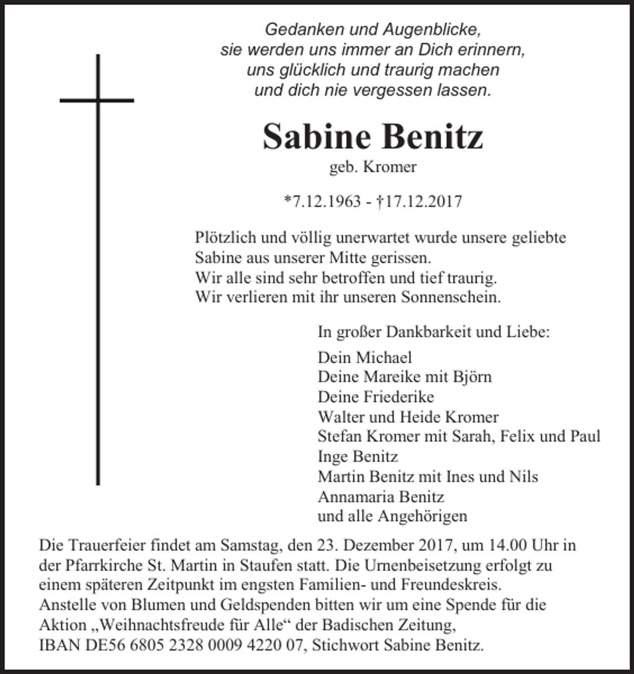 <p>Gedanken und Augenblicke,<br />sie werden uns immer an Dich erinnern,<br />uns glücklich und traurig machen<br />und dich nie vergessen lassen.</p><p>Sabine Benitz<br />geb. Kromer<br />*7.12.1963 - †17.12.2017<br />Plötzlich und völlig unerwartet wurde unsere geliebte<br />Sabine aus unserer Mitte gerissen.<br />Wir alle sind sehr betroffen und tief traurig.<br />Wir verlieren mit ihr unseren Sonnenschein.<br />In großer Dankbarkeit und Liebe:<br />Dein Michael<br />Deine Mareike mit Björn<br />Deine Friederike<br />Walter und Heide Kromer<br />Stefan Kromer mit Sarah, Felix und Paul<br />Inge Benitz<br />Martin Benitz mit Ines und Nils<br />Annamaria Benitz<br />und alle Angehörigen<br />Die Trauerfeier findet am Samstag, den 23. Dezember 2017, um 14.00 Uhr in<br />der Pfarrkirche St. Martin in Staufen statt. Die Urnenbeisetzung erfolgt zu<br />einem späteren Zeitpunkt im engsten Familien- und Freundeskreis.<br />Anstelle von Blumen und Geldspenden bitten wir um eine Spende für die<br />Aktion „Weihnachtsfreude für Alle“ der Badischen Zeitung,<br />IBAN DE5805 2328 0009 4227, Stichwort Sabine Benitz.</p>