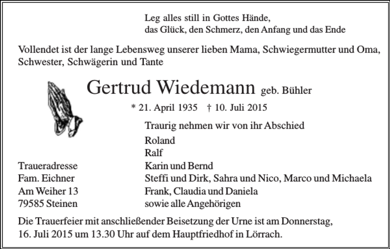 <p>Leg alles still in Gottes Hände,<br />das Glück, den Schmerz, den Anfang und das Ende</p><p>Vollendet ist der lange Lebensweg unserer lieben Mama, Schwiegermutter und Oma,<br />Schwester, Schwägerin und Tante</p><p>Gertrud Wiedemann geb. Bühler<br />* 21. April 1935 † 10. Juli 2015</p><p>Traueradresse<br />Fam. Eichner<br />Am Weiher 13<br />79585 Steinen</p><p>Traurig nehmen wir von ihr Abschied<br />Roland<br />Ralf<br />Karin und Bernd<br />Steffi und Dirk, Sahra und Nico, Marco und Michaela<br />Frank, Claudia und Daniela<br />sowie alle Angehörigen</p><p>Die Trauerfeier mit anschließender Beisetzung der Urne ist am Donnerstag,<br />16. Juli 2015 um 13.30 Uhr auf dem Hauptfriedhof in Lörrach.</p>