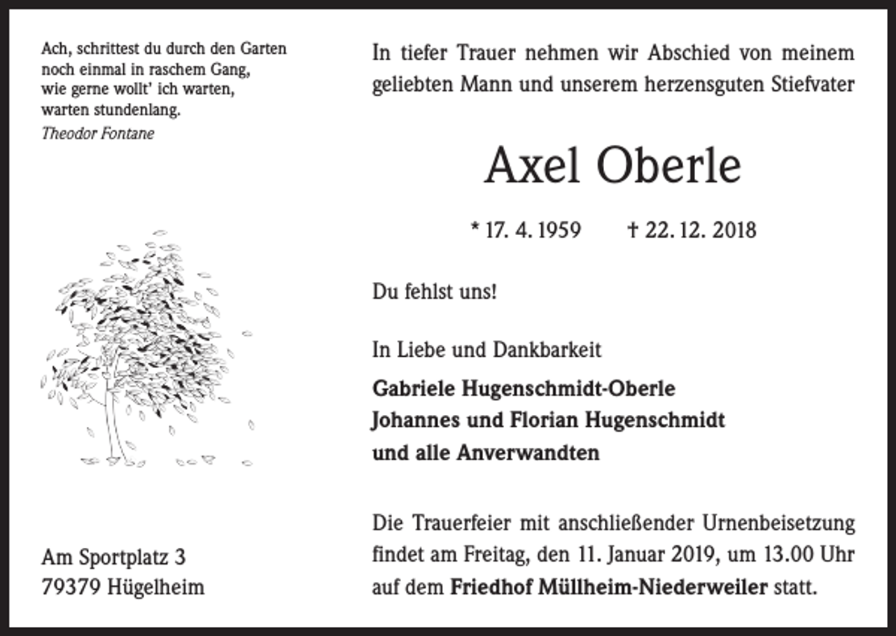 <p>Ach, schrittest du durch den Garten<br />noch einmal in raschem Gang,<br />wie gerne wollt’ ich warten,<br />warten stundenlang.<br />Theodor Fontane</p><p>In tiefer Trauer nehmen wir Abschied von meinem<br />geliebten Mann und unserem herzensguten Stiefvater</p><p>Axel Oberle<br />* 17. 4. 1959 † 22. 12. 2018<br />Du fehlst uns!<br />In Liebe und Dankbarkeit<br />Gabriele Hugenschmidt-Oberle<br />Johannes und Florian Hugenschmidt<br />und alle Anverwandten</p><p>Am Sportplatz 3<br />79379 Hügelheim</p><p>Die Trauerfeier mit anschließender Urnenbeisetzung<br />findet am Freitag, den 11. Januar 2019, um 13.00 Uhr<br />auf dem Friedhof Müllheim-Niederweiler statt.</p>
