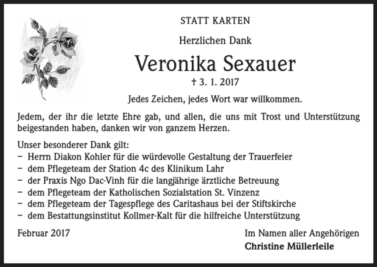 <p>STATT KARTEN</p><p>Herzlichen Dank</p><p>Veronika Sexauer<br />† 3. 1. 2017</p><p>Jedes Zeichen, jedes Wort war willkommen.<br />Jedem, der ihr die letzte Ehre gab, und allen, die uns mit Trost und Unterstützung<br />­beigestanden haben, danken wir von ganzem Herzen.<br />Unser besonderer Dank gilt:<br />– Herrn Diakon Kohler für die würdevolle Gestaltung der Trauerfeier<br />– dem Pflegeteam der Station 4c des Klinikum Lahr<br />– der Praxis Ngo Dac-Vinh für die langjährige ärztliche Betreuung<br />– dem Pflegeteam der Katholischen Sozialstation St. Vinzenz<br />– dem Pflegeteam der Tagespflege des Caritashaus bei der Stiftskirche<br />– dem Bestattungsinstitut Kollmer-Kalt für die hilfreiche Unterstützung<br />Februar 2017</p><p>Im Namen aller Angehörigen<br />Christine Müllerleile</p>