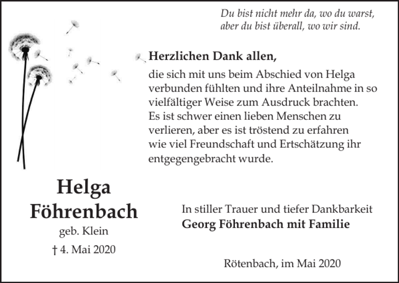 <p>Du bist nicht mehr da, wo du warst,<br />aber du bist überall, wo wir sind.</p><p>Herzlichen Dank allen,<br />die sich mit uns beim Abschied von Helga<br />verbunden fühlten und ihre Anteilnahme in so<br />vielfältiger Weise zum Ausdruck brachten.<br />Es ist schwer einen lieben Menschen zu<br />verlieren, aber es ist tröstend zu erfahren<br />wie viel Freundschaft und Ertschätzung ihr<br />entgegengebracht wurde.</p><p>Helga<br />Föhrenbach<br />geb. Klein</p><p>In stiller Trauer und tiefer Dankbarkeit</p><p>Georg Föhrenbach mit Familie</p><p>† 4. Mai 2020<br />Rötenbach, im Mai 2020</p>