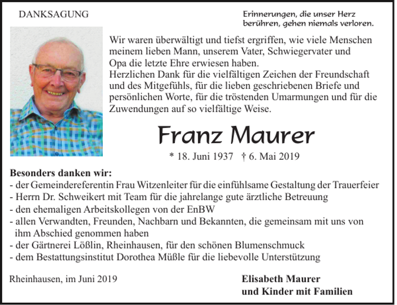 <p>DANKSAGUNG</p><p>Erinnerungen, die unser Herz<br />berühren, gehen niemals verloren.</p><p>Wir waren überwältigt und tiefst ergriffen, wie viele Menschen<br />meinem lieben Mann, unserem Vater, Schwiegervater und<br />Opa die letzte Ehre erwiesen haben.<br />Herzlichen Dank für die vielfältigen Zeichen der Freundschaft<br />und des Mitgefühls, für die lieben geschriebenen Briefe und<br />persönlichen Worte, für die tröstenden Umarmungen und für die<br />Zuwendungen auf so vielfältige Weise.</p><p>Franz Maurer<br />* 18. Juni 1937 † 6. Mai 2019<br />Besonders danken wir:<br />- der Gemeindereferentin Frau Witzenleiter für die einfühlsame Gestaltung der Trauerfeier<br />- Herrn Dr. Schweikert mit Team für die jahrelange gute ärztliche Betreuung<br />- den ehemaligen Arbeitskollegen von der EnBW<br />- allen Verwandten, Freunden, Nachbarn und Bekannten, die gemeinsam mit uns von<br />ihm Abschied genommen haben<br />- der Gärtnerei Lößlin, Rheinhausen, für den schönen Blumenschmuck<br />- dem Bestattungsinstitut Dorothea Müßle für die liebevolle Unterstützung<br />Rheinhausen, im Juni 2019</p><p>Elisabeth Maurer<br />und Kinder mit Familien</p>