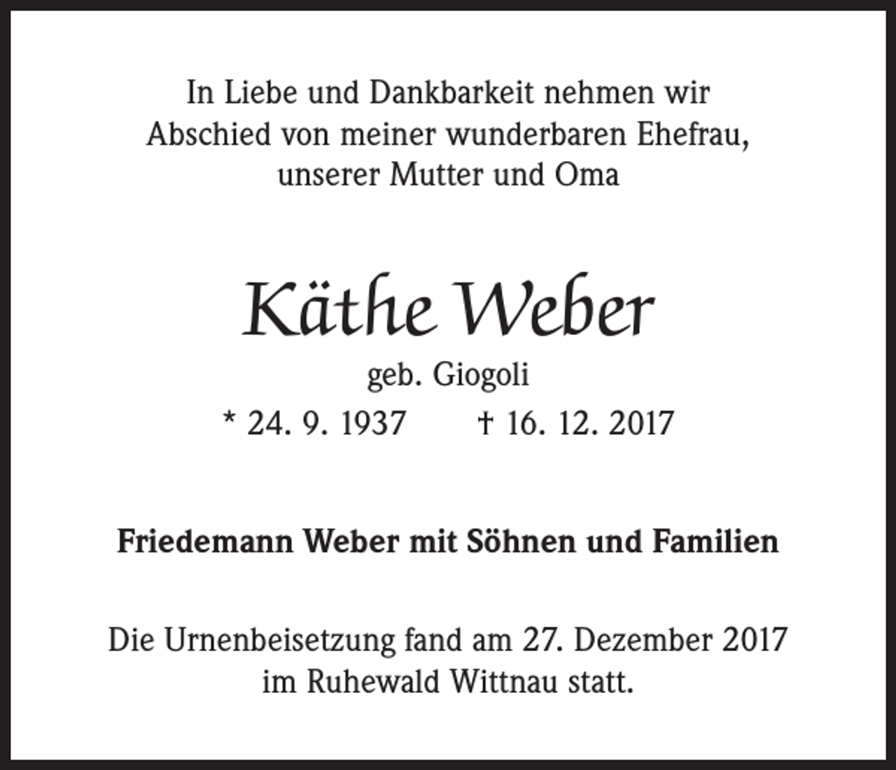 <p>In Liebe und Dankbarkeit nehmen wir<br />Abschied von meiner wunderbaren Ehefrau,<br />unserer Mutter und Oma</p><p>Käthe Weber</p><p>geb. Giogoli<br />* 24. 9. 1937 † 16. 12. 2017<br />Friedemann Weber mit Söhnen und Familien<br />Die Urnenbeisetzung fand am 27. Dezember 2017<br />im Ruhewald Wittnau statt.</p>